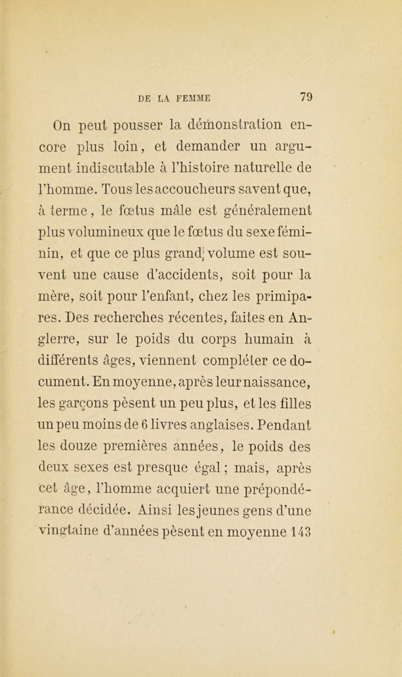 On peut pousser la démonstration en- core plus loin, et demander un argu- ment indiscutable à l’histoire naturelle de l’homme. Tous les accoucheurs savent que, à terme, le fœtus mâle est généralement plus volumineux que le fœtus du sexe fémi- nin, et que ce plus grand; volume est sou- vent une cause d’accidents, soit pour la mère, soit pour l’enfant, chez les primipa- res. Des recherches récentes, faites en An- glerre, sur le poids du corps humain à différents âges, viennent compléter ce do- cument. En moyenne, après leur naissance, les garçons pèsent un peu plus, et les filles un peu moins de 6 livres anglaises. Pendant les douze premières années, le poids des deux sexes est presque égal ; mais, après cet âge, l’homme acquiert une prépondé- rance décidée. Ainsi les jeunes gens d’une vingtaine d’années pèsent en moyenne 143