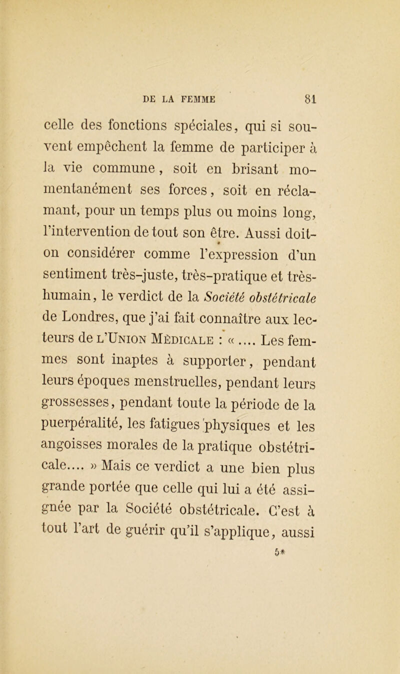 celle des fonctions spéciales, qui si sou- vent empêchent la femme de participer à la vie commune, soit en brisant mo- mentanément ses forces, soit en récla- mant, pour un temps plus ou moins long, l’intervention de tout son être. Aussi doit- on considérer comme l’expression d’un sentiment très-juste, très-pratique et très- humain, le verdict de la Société obstétricale de Londres, que j’ai fait connaître aux lec- teurs de l’Union Médicale : « .... Les fem- mes sont inaptes à supporter, pendant leurs époques menstruelles, pendant leurs grossesses, pendant toute la période de la puerpéralité, les fatigues physiques et les angoisses morales de la pratique obstétri- cale.... » Mais ce verdict a une bien plus grande portée que celle qui lui a été assi- gnée par la Société obstétricale. C’est à tout l’art de guérir qu’il s’applique, aussi 5*