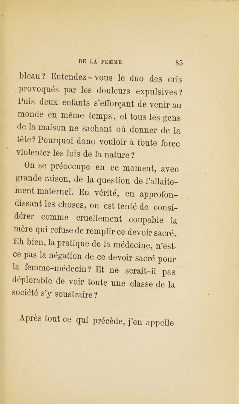 blcau ? Entendez — vous le duo des cris provoqués par les douleurs expulsives? Puis deux enfants s’efforçant de venir au monde en même temps, et tous les gens de la maison ne sachant où donner de la tête ? Pourquoi donc vouloir à toute force violenter les lois de la nature ? On se préoccupe en ce moment, avec grande raison, de la question de l’allaite- ment maternel. En vérité, en approfon- dissant les choses, on est tenté de consi- deiei comme cruellement coupable la mère qui refuse de remplir ce devoir sacré. Eh bien, la pratique de la médecine, n’est- ce pas la négation de ce devoir sacré pour la femme-médecin? Et ne serait-il pas déplorable de voir toute une classe de la société s’y soustraire? Après tout ce qui précède, j’en appelle