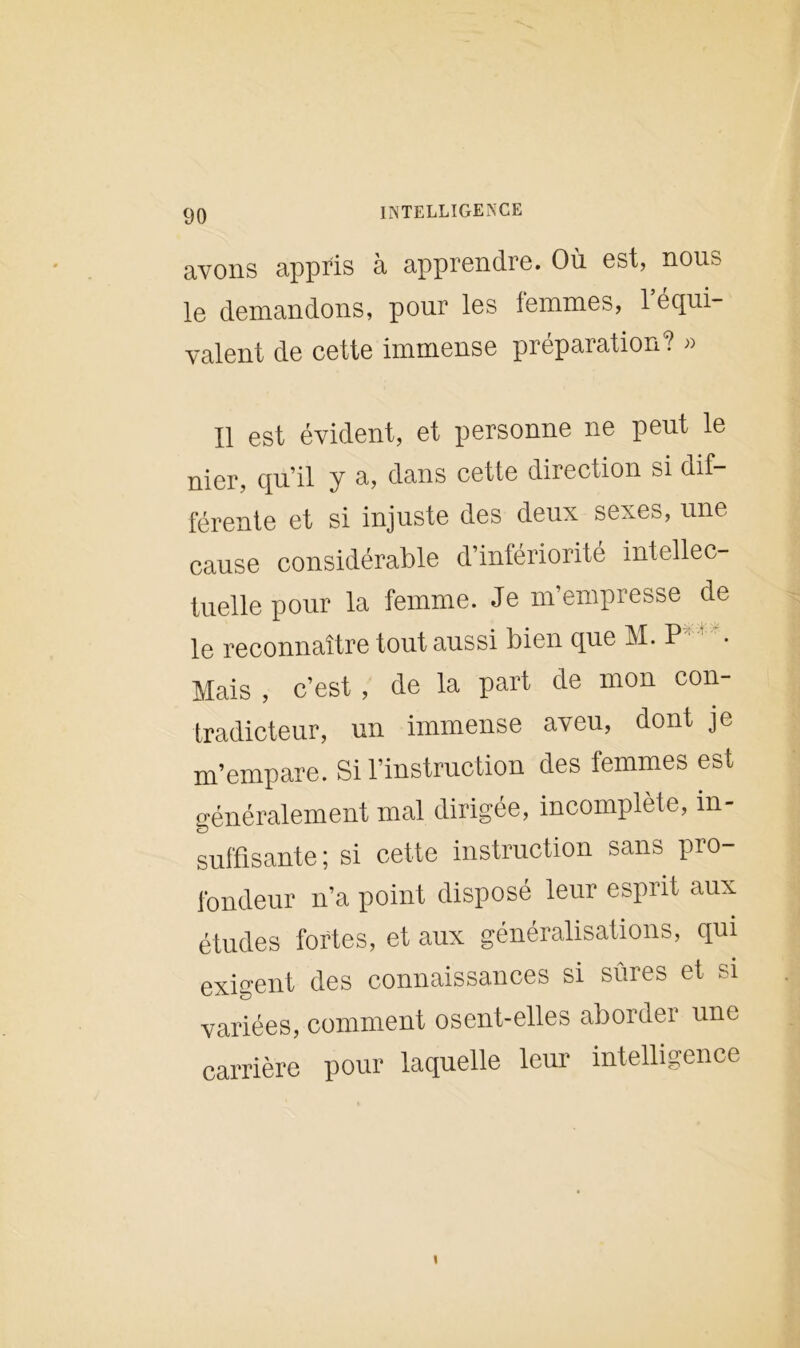 avons appris à apprendre. Où est, nous le demandons, pour les femmes, l’équi- valent de cette immense préparation? » Il est évident, et personne ne peut le nier, qu’il y a, dans cette direction si dif- férente et si injuste des deux sexes, une cause considérable d’infériorité intellec- tuelle pour la femme. Je m’empresse de le reconnaître tout aussi bien que M. P Mais , c’est, de la part de mon con- tradicteur, un immense aveu, dont je m’empare. Si l’instruction des femmes est généralement mal dirigée, incomplète, in- suffisante ; si cette instruction sans pro- fondeur n’a point disposé leur esprit aux études fortes, et aux généralisations, qui exigent des connaissances si sûres et si variées, comment osent-elles aborder une carrière pour laquelle leur intelligence