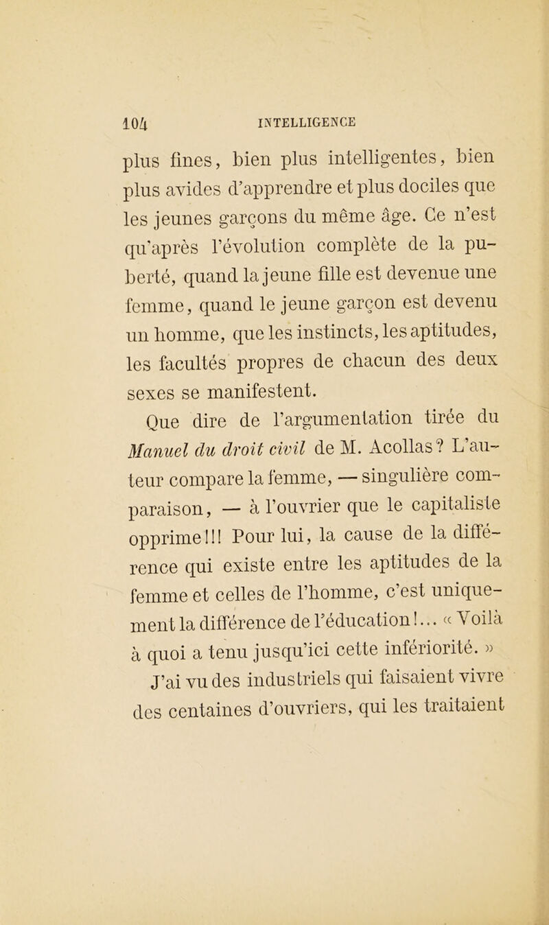 plus fines, bien plus intelligentes, bien plus avides d’apprendre et plus dociles que les jeunes garçons du même âge. Ce n’est qu’après l’évolution complète de la pu- berté, quand la jeune fille est devenue une femme, quand le jeune garçon est devenu un homme, que les instincts, les aptitudes, les facultés propres de chacun des deux sexes se manifestent. Que dire de l’argumentation tirée du Manuel du droit civil de M. Àcollas? L’au- teur compare la femme, — singulière com- paraison, — à l’ouvrier que le capitaliste opprime!!! Pour lui, la cause de la diffé- rence qui existe entre les aptitudes de la femme et celles de l’homme, c’est unique- ment la différence de l’éducation !... « Yoilà à quoi a tenu jusqu’ici cette infériorité. » J’ai vu des industriels qui faisaient vivre des centaines d’ouvriers, qui les traitaient