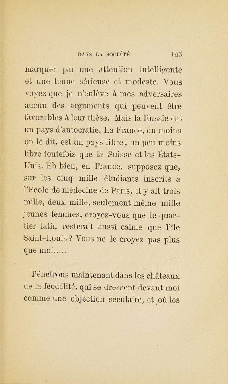 marquer par une attention intelligente et une tenue sérieuse et modeste. Vous voyez que je n’enlève à mes adversaires aucun des arguments qui peuvent être favorables à leur thèse. Mais la Russie est un pays d’autocratie. La France, du moins on le dit, est un pays libre, un peu moins libre toutefois que la Suisse et les États- Unis. Eh bien, en France, supposez que, sur les cinq mille étudiants inscrits à l’École de médecine de Paris, il y ait trois mille, deux mille, seulement même mille jeunes femmes, croyez-vous que le quar- tier latin resterait aussi calme que l’île Saint-Louis? Vous ne le croyez pas plus que moi Pénétrons maintenant dans les châteaux de la féodalité, qui se dressent devant moi comme une objection séculaire, et où les *