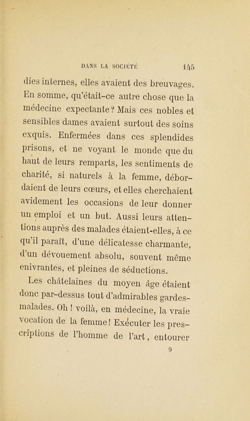 dies internes, elles avaient des breuvages. En somme, qu’était-ce autre chose que la médecine expectante? Mais ces nobles et sensibles dames avaient surtout des soins exquis. Enfermées dans ces splendides prisons, et ne voyant le monde que du haut de leurs remparts, les sentiments de charité, si naturels à la femme, débor- daient de leurs cœurs, et elles cherchaient avidement les occasions de leur donner un emploi et un but. Aussi leurs atten- tions auprès des malades étaient-elles, à ce qu il paraît, d’une délicatesse charmante, d un dé\ ouement absolu, souvent même enivrantes, et pleines de séductions. Les châtelaines du moyen âge étaient donc par-dessus tout d’admirables gardes- malades. Oh ! voilà, en médecine, la vraie vocation de la femme ! Exécuter les pres- criplions de 1 homme de l’art, entourer o