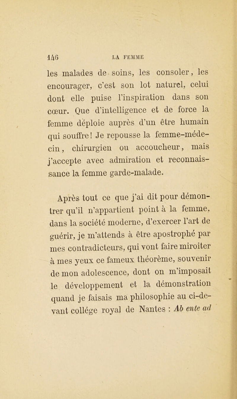 l/l6 LA FEMME les malades de soins, les consoler, les encourager, c’est son lot naturel, celui dont elle puise l’inspiration dans son cœur. Que d’intelligence et de force la femme déploie auprès d’un être humain qui souffre! Je repousse la femme-méde- cin , chirurgien ou accoucheur, mais j’accepte avec admiration et reconnais- sance la femme garde-malade. Après tout ce que j’ai dit pour démon- trer qu’il n’appartient point à la femme, dans la société moderne, d’exercer l’art de guérir, je m’attends à être apostrophé par mes contradicteurs, qui vont faire miroiter à mes yeux ce fameux théorème, souvenir de mon adolescence, dont on m’imposait le développement et la démonstration quand je faisais ma philosophie au ci-de- vant collège royal de Nantes : Ab ente ad