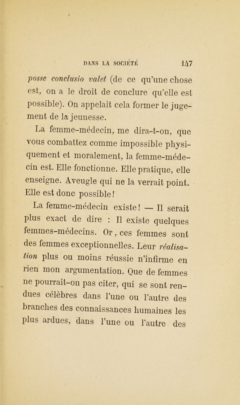 posse conclusio valet (de ce qu’une chose est, on a le droit de conclure qu’elle est possible). On appelait cela former le juge- ment de la jeunesse. La femme-médecin, me dira-t-on, que vous combattez comme impossible physi- quement et moralement, la femme-méde- cin est. Elle fonctionne. Elle pratique, elle enseigne. Aveugle qui ne la verrait point. Elle est donc possible! La femme-médecin existe ! — Il serait plus exact de dire : Il existe quelques femmes-médecins. Or, ces femmes sont des femmes exceptionnelles. Leur réalisa- tion plus ou moins réussie n’infirme en rien mon argumentation. Que de femmes ne pourrait-on pas citer, qui se sont ren- dues célèbres dans l’une ou l’autre des branches des connaissances humaines les plus ardues, dans l’une ou l’autre des