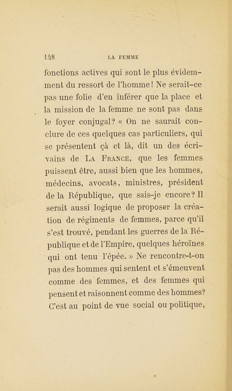 fonctions actives qui sont le plus évidem- ment du ressort de l’homme ! Ne serait-ce pas une folie d’en inférer que la place et la mission de la femme ne sont pas dans le foyer conjugal? « On ne saurait con- clure de ces quelques cas particuliers, qui se présentent çà et là, dit un des écri- vains de La France, que les femmes puissent être, aussi bien que les hommes, médecins, avocats, ministres, président delà République, que sais-je encore? Il serait aussi logique de proposer la créa- tion de régiments de femmes, parce qu’il s’est trouvé, pendant les guerres de la Ré- publique et de l’Empire, quelques héroïnes qui ont tenu l’épée. » Ne rencontre-t-on pas des hommes qui sentent et s’émeuvent comme des femmes, et des femmes qui pensent et raisonnent comme des hommes? C’est au point de vue social ou politique,