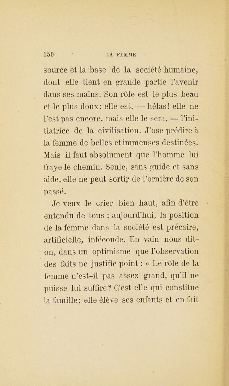 source et la base de la société humaine, dont elle tient en grande partie l’avenir dans ses mains. Son rôle est le plus beau et le plus doux; elle est, — hélas! elle ne l’est pas encore, mais elle le sera, — l’ini- tiatrice de la civilisation. J’ose prédire à la femme de belles et immenses destinées. Mais il faut absolument que l’homme lui fraye le chemin. Seule, sans guide et sans aide, elle ne peut sortir de l’ornière de son passé. Je veux le crier bien haut, afin d’être entendu de tous : aujourd’hui, la position de la femme dans la société est précaire, artificielle, inféconde. En vain nous dit- on, dans un optimisme que l’observation des faits ne justifie point : « Le rôle de la femme n’est-il pas assez grand, qu’il ne puisse lui suffire? C’est elle qui constitue la famille; elle élève ses enfants et en fait