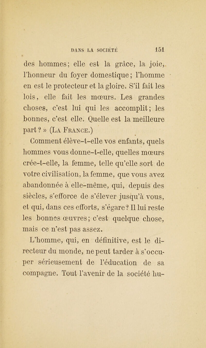 des hommes; elle est la grâce, la joie,, l’honneur du foyer domestique; l’homme en est le protecteur et la gloire. S’il fait les lois, elle fait les mœurs. Les grandes choses, c’est lui qui les accomplit; les bonnes, c’est elle. Quelle est la meilleure part? » (La France.) Gomment élève-t-elle vos enfants, quels hommes vous donne-t-elle, quelles mœurs crée-t-elle, la femme, telle qu’elle sort de votre civilisation, la femme, que vous avez abandonnée à elle-même, qui, depuis des siècles, s’efforce de s’élever jusqu’à vous, et qui, dans ces efforts, s’égare? Il lui reste les bonnes œuvres ; c’est quelque chose, mais ce n’est pas assez. L’homme, qui, en définitive, est le di- recteur du monde, ne peut tarder à s’occu- per sérieusement de l’éducation de sa compagne. Tout l’avenir de la société liu-