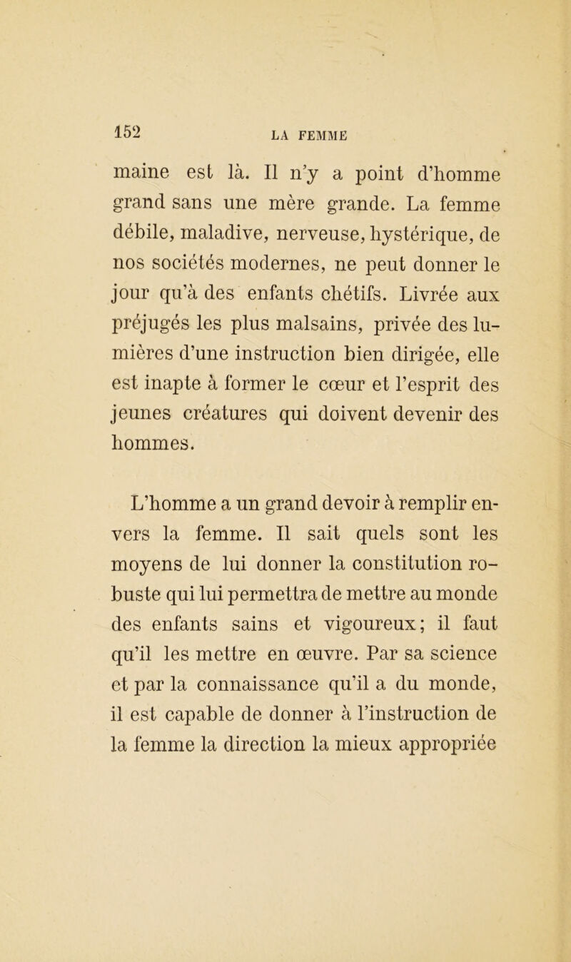 maine est là. Il n’y a point d’homme grand sans une mère grande. La femme débile, maladive, nerveuse, hystérique, de nos sociétés modernes, ne peut donner le jour qu’à des enfants chétifs. Livrée aux préjugés les plus malsains, privée des lu- mières d’une instruction bien dirigée, elle est inapte à former le cœur et l’esprit des jeunes créatures qui doivent devenir des hommes. L’homme a un grand devoir à remplir en- vers la femme. Il sait quels sont les moyens de lui donner la constitution ro- buste qui lui permettra de mettre au monde des enfants sains et vigoureux; il faut qu’il les mettre en œuvre. Par sa science et par la connaissance qu’il a du monde, il est capable de donner à l’instruction de la femme la direction la mieux appropriée