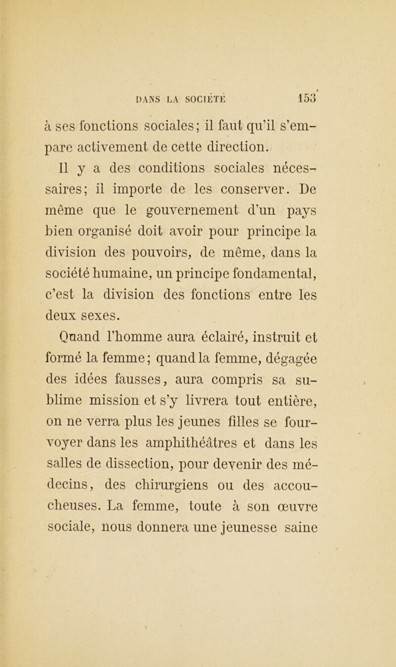 A DANS LA SOCIETE 153 à ses fonctions sociales ; il faut qu’il s’em- pare activement de cette direction. Il y a des conditions sociales néces- saires; il importe de les conserver. De même que le gouvernement d’un pays bien organisé doit avoir pour principe la division des pouvoirs, de même, dans la société humaine, un principe fondamental, c’est la division des fonctions entre les deux sexes. Quand l’homme aura éclairé, instruit et formé la femme ; quand la femme, dégagée des idées fausses, aura compris sa su- blime mission et s’y livrera tout entière, on ne verra plus les jeunes filles se four- voyer dans les amphithéâtres et dans les salles de dissection, pour devenir des mé- decins, des chirurgiens ou des accou- cheuses. La femme, toute à son œuvre sociale, nous donnera une jeunesse saine