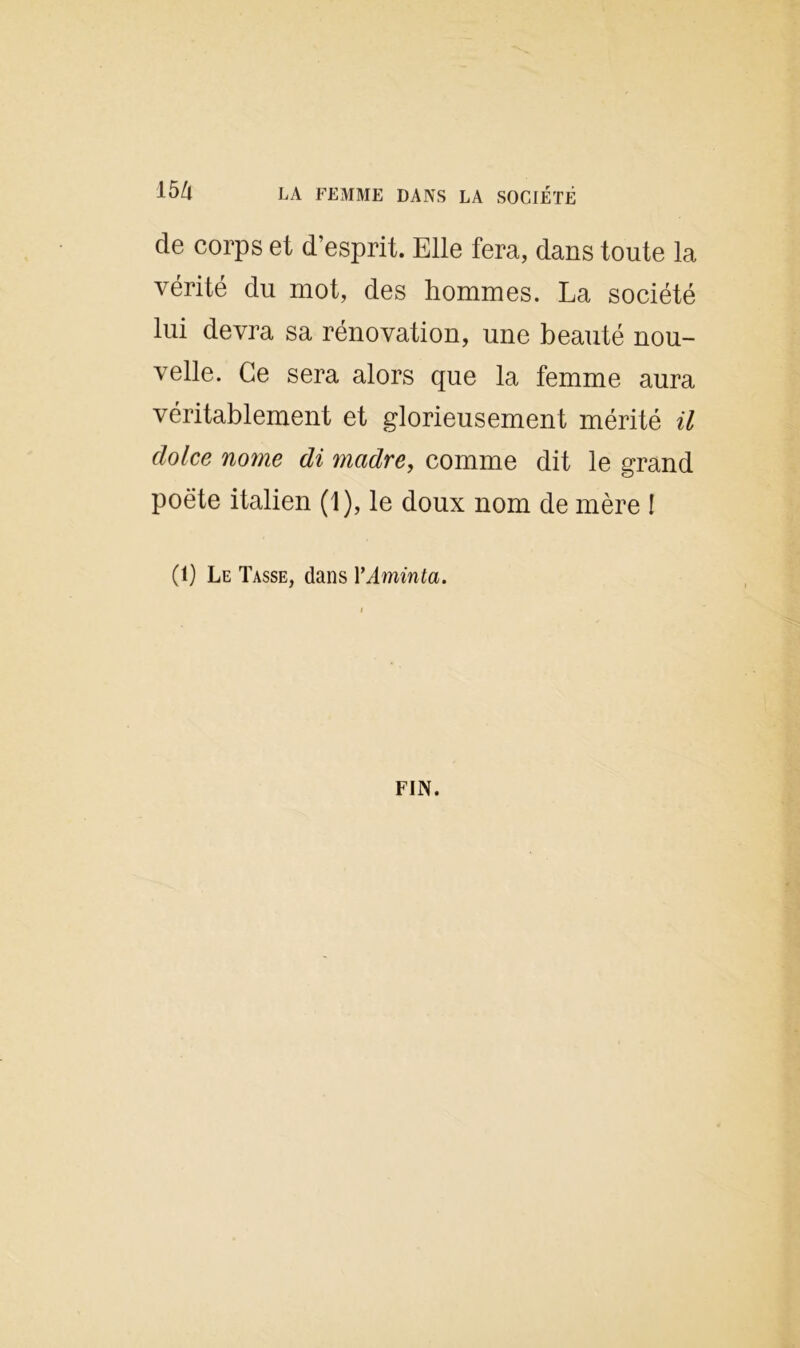 15Zl LA FEMME DANS LA SOCIÉTÉ de corps et d’esprit. Elle fera, dans toute la vérité du mot, des hommes. La société lui devra sa rénovation, une beauté nou- velle. Ce sera alors que la femme aura véritablement et glorieusement mérité il clolce nome di madré, comme dit le grand poete italien (1), le doux nom de mère ! (1) Le Tasse, dans YAvninta, FIN.