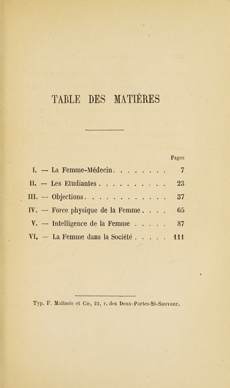TABLE DES MATIÈRES Pages I. — La Femme-Médecin 7 U. — Les Etudiantes 23 III. — Objections 37 IV. —■ Force physique de la Femme.... 65 V. — Intelligence de la Femme 87 VI. — La Femme dans la Société 111 Typ. F. Malteste et Cie, 22, r. des Deux-Portes-St-Sanveur.