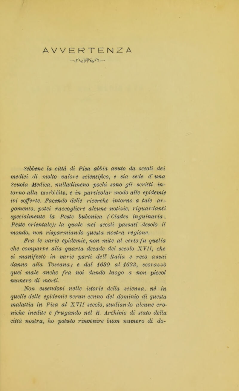 AVVERTENZA i i Sebbene la città di Pisa abbia avuto da secoli dei medici di molto valore scientifico, e sia sede d’una Scuola Medica, nulladimeno pochi sono gli scritti in- torno alla morbidità, e in particolar modo alle epidemie ivi sofferte. Facendo delle ricerche intorno a tale ar- gomento, potei raccogliere alcune notizie, riguardanti specialmente la Peste bubonica ( Clades inguinaria, Peste orientale); la quale nei secoli passati desolò il mondo, non risparmiando questa nostra regione. Fra le varie epidemie, non mite al certo fu quella che comparve alla quarta decade del secolo XVII, che si manifestò in varie parti dell’ Italia e recò assai danno alla Toscana; e dal Ì630 al 1633, scorazzò quel male anche fra noi dando luogo a non piccol numero di morti. Non essendovi nelle istorie della scienza, nè in quelle delle epidemie verun cenno del dominio di questa malattia in Pisa al XVII secolo, studiando alcune cro- niche inedite e frugando nel R. Archivio di stato della città nostra, ho potuto rinvenire buon numero di do-