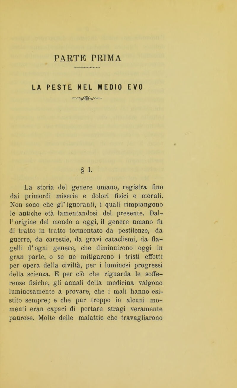 PARTE PRIMA LA PESTE NEL MEDIO EVO § I. La storia del genere umano, registra fino dai primordi miserie e dolori fisici e morali. Non sono che gl* ignoranti, i quali rimpiangono le antiche età lamentandosi del presente. Dal- l’origine del mondo a oggi, il genere umano fu di tratto in tratto tormentato da pestilenze, da guerre, da carestie, da gravi cataclismi, da fla- gelli d’ogni genere, che diminuirono oggi in gran parte, o se ne mitigarono i tristi effetti per opera della civiltà, per i luminosi progressi della scienza. E per ciò che riguarda le soffe- renze fisiche, gli annali della medicina valgono luminosamente a provare, che i mali hanno esi- stito sempre; e che pur troppo in alcuni mo- menti eran capaci di portare stragi veramente paurose. Molte delle malattie che travagliarono