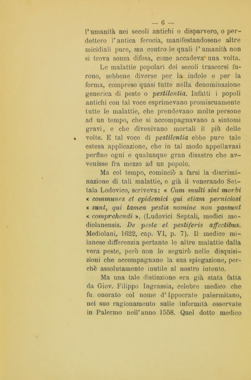 l’umanità nei secoli antichi o disparvero, o per- dettero l’antica ferocia, manifestandosene altre micidiali pure, ma contro le quali 1’ umanità non si trova senza difesa, come accadeva una volta. Le malattie popolari dei secoli trascorsi fu- rono, sebbene diverse per la indole e per la forma, comprese quasi tutte nella denominazione generica di peste o pestilentia. Infatti i popoli antichi con tal voce esprimevano promiscuamente tutte le malattie, che prendevano molte persone ad un tempo, che si accompagnavano a sintomi gravi, e che divenivano mortali il più delle volte. E tal voce di pestilentia ebbe pure tale estesa applicazione, che in tal modo appellavasi perfino ogni e qualunque gran disastro che av- venisse fra mezzo ad un popolo. Ma col tempo, cominciò a farsi la discrimi- nazione di tali malattie, e già il venerando Set- tala Lodovico, scriveva: « Curri multi sint morbi « communes et epidemici qui etiarn perniciosi « sunt, qui tamen pestis nomine non possunt « comprehendi ». (Ludovici Septali, medici mc- diolanensis. De peste et pestiferis affectibus. Mediolani, 1622, cap. VI, p. 7). Il medico mi- lanese differenzia pertanto le altre malattie dalla vera peste, però non lo seguirò nelle disquisi- zioni che accompagnano la sua spiegazione, per- chè assolutamente inutile al nostro intento. Ma una tale distinzione era già stata fatta da Giov. Filippo Iugrassia, celebre medico che fu onorato col nome d’Ippocrate palermitano, nel suo ragionamento sulle infermità osservate in Palermo nell’anno 1558. Quel dotto medico