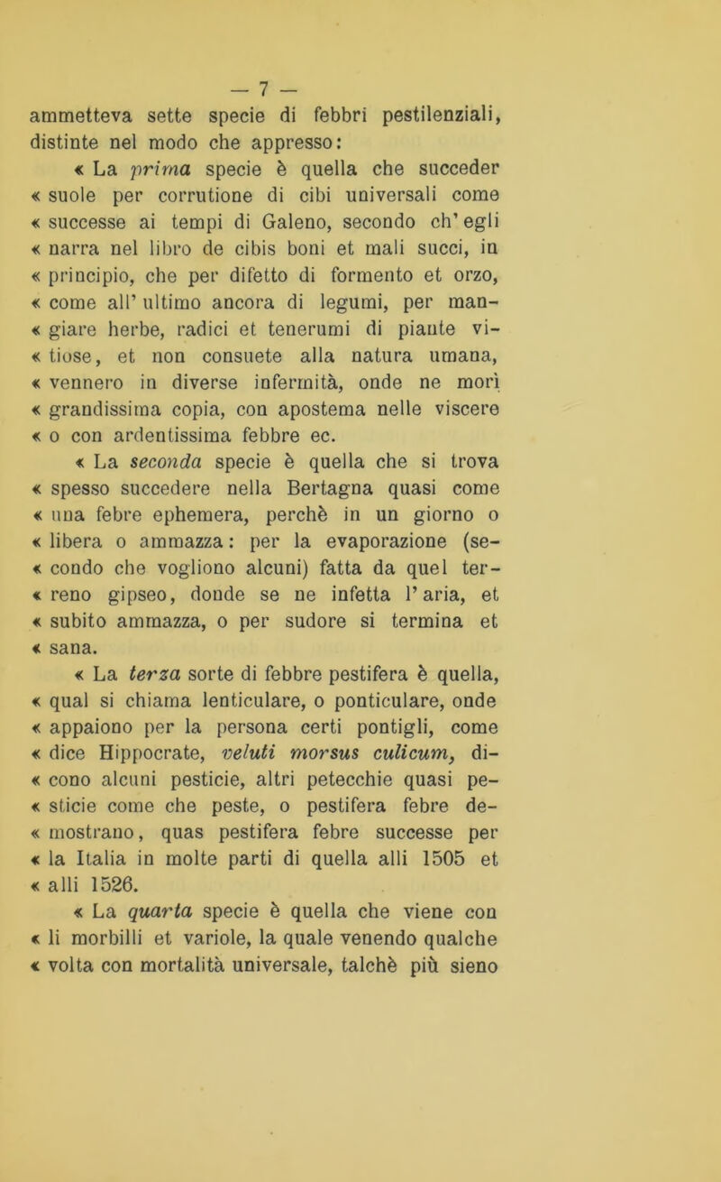 ammetteva sette specie di febbri pestilenziali, distinte nel modo che appresso: « La prima specie è quella che succeder « suole per corrutione di cibi universali come «successe ai tempi di Galeno, secondo ch’egli « narra nel libro de cibis boni et mali succi, in « principio, che per difetto di formento et orzo, « come all’ ultimo ancora di legumi, per man- « giare herbe, radici et tenerumi di piante vi- « tinse, et non consuete alla natura umana, « vennero in diverse infermità, onde ne morì « grandissima copia, con apostema nelle viscere « o con ardentissima febbre ec. « La seconda specie è quella che si trova « spesso succedere nella Bertagna quasi come « una febre ephemera, perchè in un giorno o « libera o ammazza : per la evaporazione (se- « condo che vogliono alcuni) fatta da quel ter- « reno gipseo, donde se ne infetta l’aria, et « subito ammazza, o per sudore si termina et « sana. « La terza sorte di febbre pestifera è quella, « qual si chiama lenticulare, o ponticulare, onde « appaiono per la persona certi pontigli, come « dice Hippocrate, veluti morsus culicum, di- « cono alcuni pesticie, altri petecchie quasi pe- « sticie come che peste, o pestifera febre de- « mostrano, quas pestifera febre successe per « la Italia in molte parti di quella alli 1505 et « alli 1526. « La quarta specie è quella che viene con « li morbilli et variole, la quale venendo qualche « volta con mortalità universale, talché più sieno