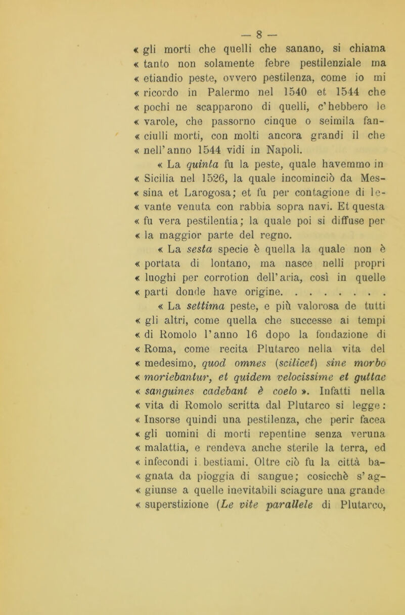« gli morti che quelli che sanano, si chiama « tanto non solamente febre pestilenziale ma « etiandio peste, ovvero pestilenza, come io mi « ricordo in Palermo nel 1540 et 1544 che « pochi ne scapparono di quelli, c’hebbero le « varole, che passorno cinque o seimila fan- « ciulli morti, con molti ancora grandi il che « nell’anno 1544 vidi in Napoli. « La quinta fu la peste, quale haveramo in « Sicilia nel 1526, la quale incominciò da Mes- « sina et Larogosa; et fu per contagione di le- « vante venuta con rabbia sopra navi. Et questa « fu vera pestilenza; la quale poi si diffuse per « la maggior parte del regno. « La sesta specie è quella la quale non è « portata di lontano, ma nasce nelli propri « luoghi per corrotion dell’aria, così in quelle « parti donde have origine « La settima peste, e più valorosa de tutti « gli altri, come quella che successe ai tempi «di Romolo l’anno 16 dopo la fondazione di « Roma, come recita Plutarco nella vita del « medesimo, quod omnes (scilieet) sine morbo « moriebantur, et quidem velocissime et guttae « sanguines cadebant è coelo ». Infatti nella « vita di Romolo scritta dal Plutarco si legge : « Insorse quindi una pestilenza, che perir facea « gli uomini di morti repentine senza veruna « malattia, e rendeva anche sterile la terra, ed «infecondi i bestiami. Oltre ciò fu la città ba- « guata da pioggia di sangue; cosicché s’ag- « giunse a quelle inevitabili sciagure una grande « superstizione (Le vite parallele di Plutarco,