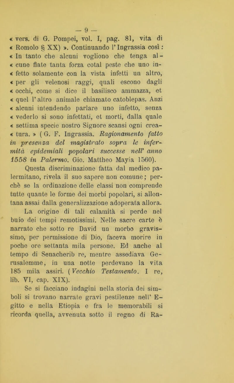 « vers. di G. Pompei, voi. I, pag. 81, vita di <c Romolo § XX) ». Continuando 1* Ingrassia così : «c In tanto che alcuni vogliono che tenga al - « cune fiate tanta forza cotal peste che uno in- « fetto solamente con la vista infetti un altro, « per gli velenosi raggi, quali escono dagli «c occhi, come si dice il basilisco ammazza, et «quel l’altro animale chiamato catoblepas. Anzi « alcuni intendendo parlare uno infetto, senza « vederlo si sono infettati, et morti, dalla quale « settima specie nostro Signore scansi ogni crea- « tura. » ( G. F. Ingrassia. Ragionamento fatto in presenza del magistrato sopra le infer- mità epidemiali popolari successe nell’ anno 1558 in Palermo. Gio. Mattheo Mayia 1560). Questa discriminazione fatta dal medico pa- lermitano, rivela il suo sapere non comune; per- chè se la ordinazione delle classi non comprende tutte quante le forme dei morbi popolari, si allon- tana assai dalla generalizzazione adoperata allora. La origine di tali calamità si perde nel buio dei tempi remotissimi. Nelle sacre carte è narrato che sotto re David un morbo gravis- simo, per permissione di Dio, faceva morire in poche ore settanta mila persone. Ed anche al tempo di Senacherib re, mentre assediava Ge- rusalemme, in una notte perdevano la vita 185 mila assiri. ( Vecchio Testamento. I re, lib. VI, cap. XIX). Se si facciano indagini nella storia dei sim- boli si trovano narrate gravi pestilenze nell’ E- gitto e nella Etiopia e fra le memorabili si ricorda quella, avvenuta sotto il regno di Ra-
