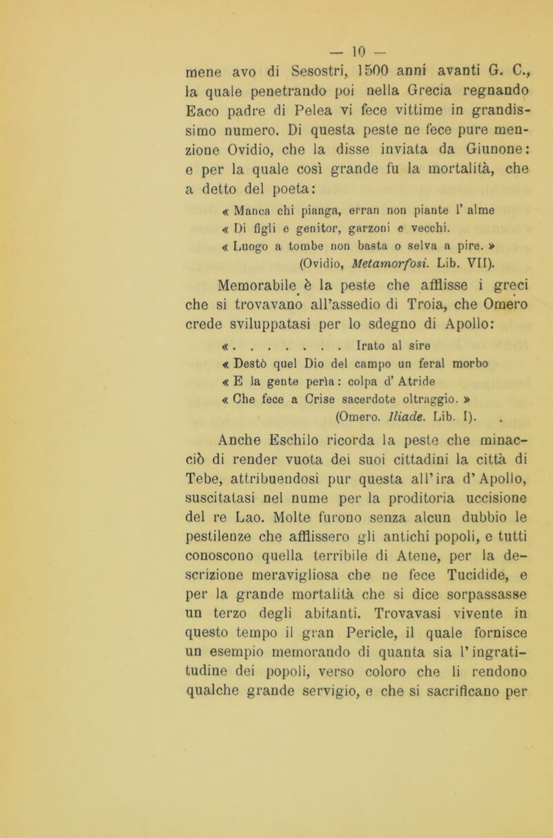 mene avo di Sesostri, 1500 anni avanti G. C., la quale penetrando poi nella Grecia regnando Eaco padre di Pelea vi fece vittime in grandis- simo numero. Di questa peste ne fece pure men- zione Ovidio, che la disse inviata da Giunone: e per la quale così grande fu la mortalità, che a detto del poeta: « Manca chi pianga, errai) non piante 1* alme « Di figli e genitor, garzoni e vecchi. « Luogo a tombe non basta o selva a pire. » (Ovidio, Metamorfosi. Lib. VH). Memorabile è la peste che afflisse i greci che si trovavano all’assedio di Troia, che Omero crede sviluppatasi per lo sdegno di Apollo: « Irato al sire « Destò quel Dio del campo un feral morbo « E la gente perla : colpa d’ Atride « Che fece a Crise sacerdote oltraggio. » (Omero. Iliade. Lib. I). Anche Eschilo ricorda la peste che minac- ciò di render vuota dei suoi cittadini la città di Tebe, attribuendosi pur questa all’ira d’Apollo, suscitatasi nel nume per la proditoria uccisione del re Lao. Molte furono senza alcun dubbio le pestilenze che afflissero gli antichi popoli, e tutti conoscono quella terribile di Atene, per la de- scrizione meravigliosa che ne fece Tucidide, e per la grande mortalità che si dice sorpassasse un terzo degli abitanti. Trovavasi vivente in questo tempo il gran Pericle, il quale fornisce un esempio memorando di quanta sia l’ingrati- tudine dei popoli, verso coloro che li rendono qualche grande servigio, e che si sacrificano per