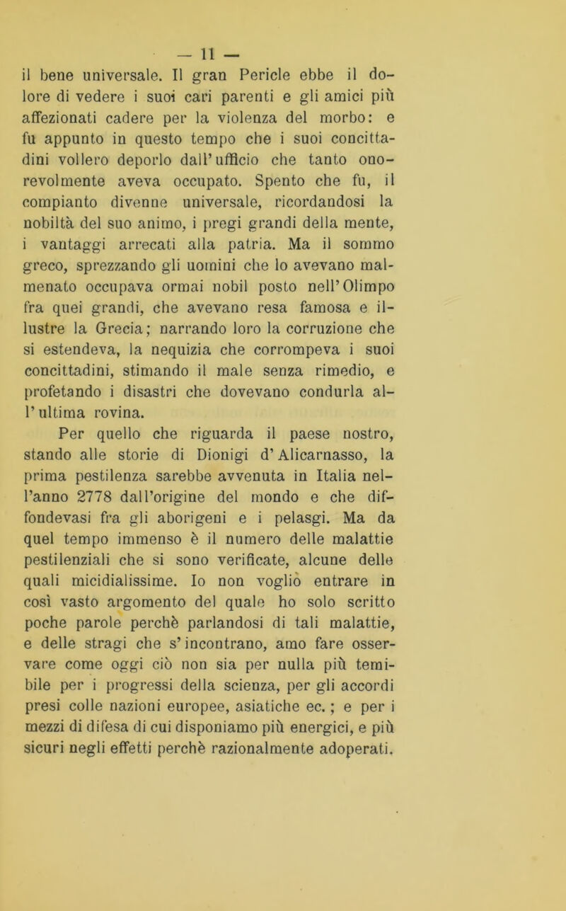 il bene universale. Il gran Pericle ebbe il do- lore di vedere i suoi cari parenti e gli amici più affezionati cadere per la violenza del morbo: e fu appunto in questo tempo che i suoi concitta- dini vollero deporlo dall’ufficio che tanto ono- revolmente aveva occupato. Spento che fu, il compianto divenne universale, ricordandosi la nobiltà del suo animo, i pregi grandi della mente, i vantaggi arrecati alla patria. Ma il sommo greco, sprezzando gli uomini che lo avevano mal- menato occupava ormai nobil posto nell’Olimpo fra quei grandi, che avevano resa famosa e il- lustre la Grecia; narrando loro la corruzione che si estendeva, la nequizia che corrompeva i suoi concittadini, stimando il male senza rimedio, e profetando i disastri che dovevano condurla al- l’ultima rovina. Per quello che riguarda il paese nostro, stando alle storie di Dionigi d’Alicarnasso, la prima pestilenza sarebbe avvenuta in Italia nel- l’anno 2778 dall’origine del mondo e che dif- fondevasi fra gli aborigeni e i pelasgi. Ma da quel tempo immenso è il numero delle malattie pestilenziali che si sono verificate, alcune delle quali micidialissime. Io non voglio entrare in così vasto argomento del quale ho solo scritto poche parole perchè parlandosi di tali malattie, e delle stragi che s’incontrano, amo fare osser- vare come oggi ciò non sia per nulla più temi- bile per i progressi della scienza, per gli accordi presi colle nazioni europee, asiatiche ec. ; e per i mezzi di difesa di cui disponiamo più energici, e più sicuri negli effetti perchè razionalmente adoperati.