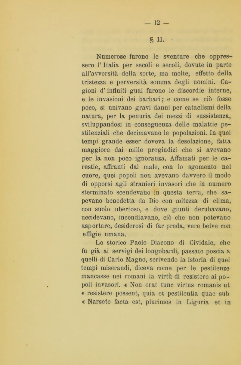 § II. Numerose furono le sventure che oppres- sero 1*Italia per secoli e secoli, dovute in parte all’avversità della sorte, ma molte, effetto della tristezza e perversità somma degli uomini. Ca- gioni d’infiniti guai furono le discordie interne, e le invasioni dei barbari; e come se ciò fosse poco, si univano gravi danni per cataclismi della natura, per la penuria dei mezzi di sussistenza, sviluppandosi in conseguenza delle malattie pe- stilenziali che decimavano le popolazioni. In quei tempi grande esser doveva la desolazione, fatta maggiore dai mille pregiudizi che si avevano per la non poco ignoranza. Affamati per le ca- restie, affranti dal male, con lo sgomento nel cuore, quei popoli non avevano davvero il modo di opporsi agli stranieri invasori che in numero sterminato scendevano in questa terra, che sa- pevano benedetta da Dio con mitezza di clima, con suolo ubertoso, e dove giunti derubavano, uccidevano, incendiavano, ciò che non potevano asportare, desiderosi di far preda, vere belve con effigie umana. Lo storico Paolo Diacono di Cividale, che fu già ai servigi dei longobardi, passato poscia a quelli di Carlo Magno, scrivendo la istoria di quei tempi miserandi, diceva come per le pestilenze mancasse nei romani la virtù di resistere ai po- poli invasori. « Non erat tunc virtus romanis ut « resistere possent, quia et pestilentia quae sub « Narsete facta est, plurimos in Liguria et in