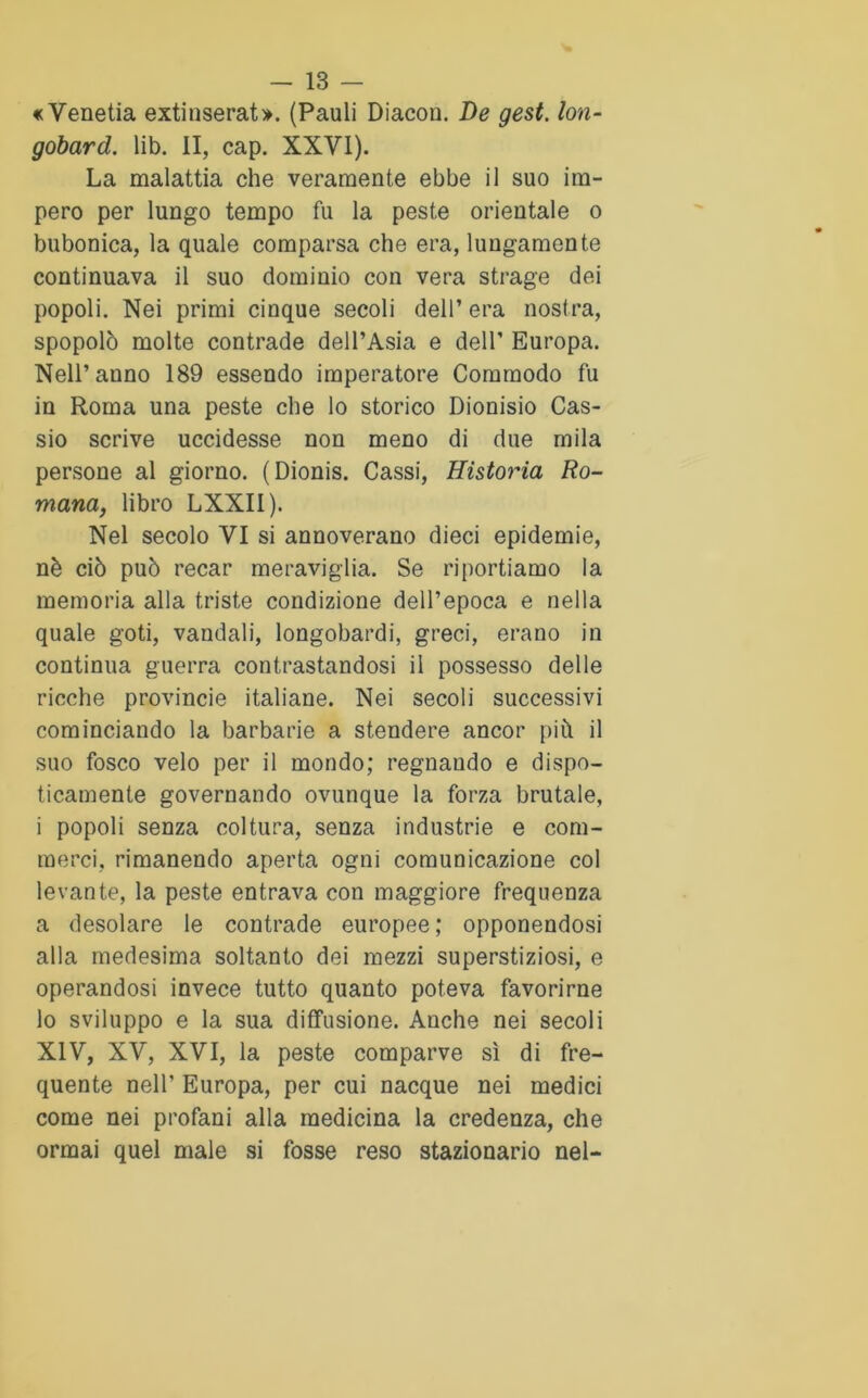 «Venetia extinserat». (Pauli Diacon. De gest. lon- gobardi. lib. II, cap. XXVI). La malattia che veramente ebbe il suo im- pero per lungo tempo fu la peste orientale o bubonica, la quale comparsa che era, lungamente continuava il suo dominio con vera strage dei popoli. Nei primi cinque secoli dell’ era nostra, spopolò molte contrade dell’Asia e dell’ Europa. Nell’anno 189 essendo imperatore Commodo fu in Roma una peste che lo storico Dionisio Cas- sio scrive uccidesse non meno di due mila persone al giorno. (Dionis. Cassi, Hìstoria Ro- mana, libro LXXII). Nel secolo VI si annoverano dieci epidemie, nè ciò può recar meraviglia. Se riportiamo la memoria alla triste condizione dell’epoca e nella quale goti, vandali, longobardi, greci, erano in continua guerra contrastandosi il possesso delle ricche provincie italiane. Nei secoli successivi cominciando la barbarie a stendere ancor più il suo fosco velo per il mondo; regnando e dispo- ticamente governando ovunque la forza brutale, i popoli senza coltura, senza industrie e com- merci, rimanendo aperta ogni comunicazione col levante, la peste entrava con maggiore frequenza a desolare le contrade europee; opponendosi alla medesima soltanto dei mezzi superstiziosi, e operandosi invece tutto quanto poteva favorirne lo sviluppo e la sua diffusione. Anche nei secoli XIV, XV, XVI, la peste comparve sì di fre- quente nell’ Europa, per cui nacque nei medici come nei profani alla medicina la credenza, che ormai quel male si fosse reso stazionario nel-