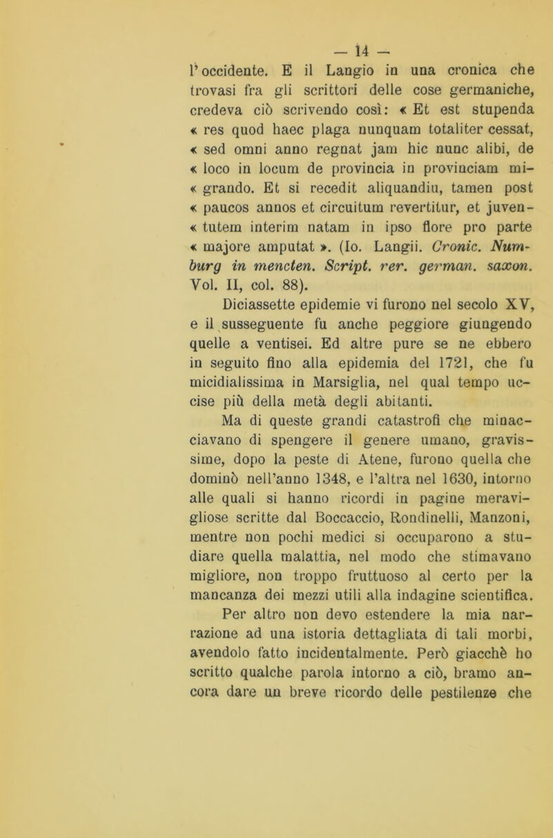 l’occidente. E il Langio in una cronica che trovasi fra gli scrittori delle cose germaniche, credeva ciò scrivendo così: «c Et est stupenda « res quod haec plaga nunquam totaliter cessat, «c sed omni anno regnat jam hic nunc alibi, de « loco in locum de provincia in provinciain mi- « grando. Et si recedit aliquandiu, tamen post «c paucos annos et circuìtum revertitur, et juven- « tutem interim natam in ipso flore prò parte «c rnajore amputat ». (Io. Langii. Cronic. Num- burg in mencten. Script, rer. german. saxon. Voi. II, col. 88). Diciassette epidemie vi furono nel secolo XV, e il susseguente fu anche peggiore giungendo quelle a ventisei. Ed altre pure se ne ebbero in seguito fino alla epidemia del 1721, che fu micidialissima in Marsiglia, nel qual tempo uc- cise più della metà degli abitanti. Ma di queste grandi catastrofi che minac- ciavano di spengere il genere umano, gravis- sime, dopo la peste di Atene, furono quella che dominò nell’anno 1348, e l’altra nel 1630, intorno alle quali si hanno ricordi in pagine meravi- gliose scritte dal Boccaccio, Rondinelli, Manzoni, mentre non pochi medici si occuparono a stu- diare quella malattia, nel modo che stimavano migliore, non troppo fruttuoso al certo per la mancanza dei mezzi utili alla indagine scientifica. Per altro non devo estendere la mia nar- razione ad una istoria dettagliata di tali morbi, avendolo fatto incidentalmente. Però giacché ho scritto qualche parola intorno a ciò, bramo an- cora dare un breve ricordo delle pestilenze che