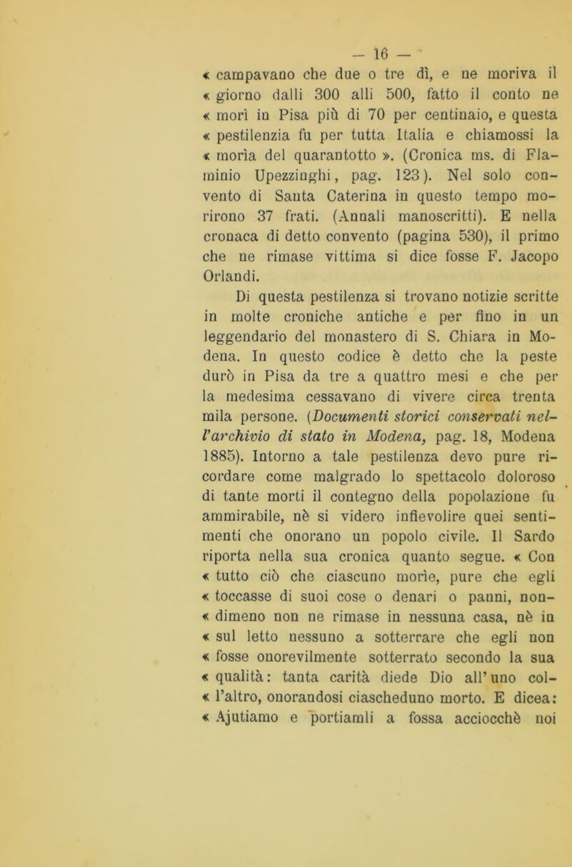 « campavano che due o tre dì, e ne moriva il « giorno dalli 300 alli 500, fatto il conto ne « morì in Pisa più di 70 per centinaio, e questa « pestilenzia fu per tutta Italia e chiamossi la « morìa del quarantotto ». (Cronica ms. di Fla- minio Upezzinghi, pag. 123). Nel solo con- vento di Santa Caterina in questo tempo mo- rirono 37 frati. (Annali manoscritti). E nella cronaca di detto convento (pagina 530), il primo che ne rimase vittima si dice fosse F. Jacopo Orlandi. Di questa pestilenza si trovano notizie scritte in molte croniche antiche e per fino in un leggendario del monastero di S. Chiara in Mo- dena. In questo codice è detto che la peste durò in Pisa da tre a quattro mesi e che per la medesima cessavano di vivere circa trenta mila persone. (Documenti storici conservati nel- Varchivio di stato in Modena, pag. 18, Modena 1885). Intorno a tale pestilenza devo pure ri- cordare come malgrado lo spettacolo doloroso di tante morti il contegno della popolazione fu ammirabile, nè si videro infievolire quei senti- menti che onorano un popolo civile. Il Sardo riporta nella sua cronica quanto segue. « Con « tutto ciò che ciascuno morìe, pure che egli « toccasse di suoi cose o denari o panni, non- « dimeno non ne rimase in nessuna casa, nè in « sul letto nessuno a sotterrare che egli non « fosse onorevilmente sotterrato secondo la sua «qualità: tanta carità diede Dio all’uno col- « l’altro, onorandosi ciascheduno morto. E dicea: « Aiutiamo e portiamli a fossa acciocché noi