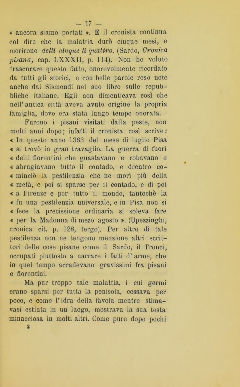 « ancora siamo portati ». E il cronista continua col dire che la malattia durò cinque mesi, e morirono delli cinque li quattro. (Sardo, Cronica pisana, cap. LXXXII, p. 114). Non ho voluto trascurare questo fatto, onorevolmente ricordato da tutti gli storici, e con belle parole reso noto anche dal Sismondi nel suo libro sulle repub- bliche italiane. Egli non dimenticava così che nell’antica città aveva avuto origine la propria famiglia, dove era stata lungo tempo onorata. Furono i pisani visitati dalla peste, non molti anni dopo; infatti il cronista così scrive: « In questo anno 1363 del mese di luglio Pisa « si trovò in gran travaglio. La guerra di fuori « delli fiorentini che guastavano e robavano e « abrugiavano tutto il contado, e drentro co- « rainciò la pestilenzia che ne morì più della « metà, e poi si sparse per il contado, e di poi « a Firenze e per tutto il mondo, tantoché la « fu una pestilenzia universale, e in Pisa non si « fece la precissione ordinaria si soleva fare « per la Madonna di mezo agosto ». (Upezzinghi, cronica cit. p. 128, tergo). Per altro di tale pestilenza non ne tengono menzione altri scrit- tori delle cose pisane come il Sardo, il Tronci, occupati piuttosto a narrare i fatti d’ arme, che in quel tempo accadevano gravissimi fra pisani e fiorentini. Ma pur troppo tale malattia, i cui germi erano sparsi per tutta la penisola, cessava per poco, e come l’idra della favola mentre stima- vasi estinta in un luogo, mostrava la sua testa minacciosa in molti altri. Come pure dopo pochi 2