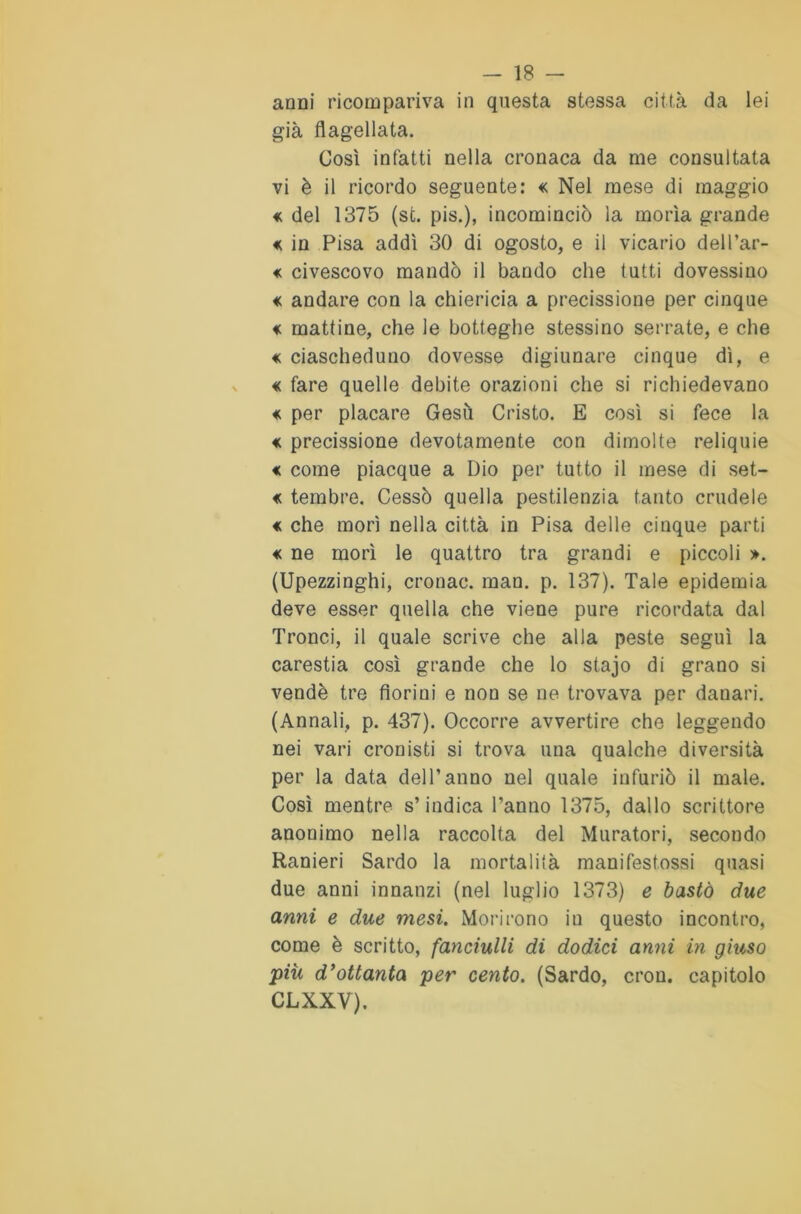 anni ricompariva in questa stessa città da lei già flagellata. Così infatti nella cronaca da me consultata vi è il ricordo seguente: « Nel mese di maggio « del 1375 (st. pis.), incominciò la morìa grande « in Pisa addì 30 di ogosto, e il vicario dell’ar- « civescovo mandò il bando che tutti dovessino « andare con la chiericia a precisione per cinque € mattine, che le botteghe stessino serrate, e che « ciascheduno dovesse digiunare cinque dì, e « fare quelle debite orazioni che si richiedevano « per placare Gesù Cristo. E così si fece la < precissione devotamente con dimolte reliquie <c come piacque a Dio per tutto il mese di set- « tembre. Cessò quella pestilenzia tanto crudele « che morì nella città in Pisa delle cinque parti « ne morì le quattro tra grandi e piccoli ». (Upezzinghi, cronac. man. p. 137). Tale epidemia deve esser quella che viene pure ricordata dal Tronci, il quale scrive che alla peste seguì la carestia così grande che lo stajo di grano si vendè tre fioriui e non se ne trovava per danari. (Annali, p. 437). Occorre avvertire che leggendo nei vari cronisti si trova una qualche diversità per la data dell’anno nel quale infuriò il male. Così mentre s’indica l’anno 1375, dallo scrittore anonimo nella raccolta del Muratori, secondo Ranieri Sardo la mortalità manifestossi quasi due anni innanzi (nel luglio 1373) e bastò due anni e due mesi. Morirono in questo incontro, come è scritto, fanciulli di dodici anni in giuso più d'ottanta per cento. (Sardo, cron. capitolo CLXXV),