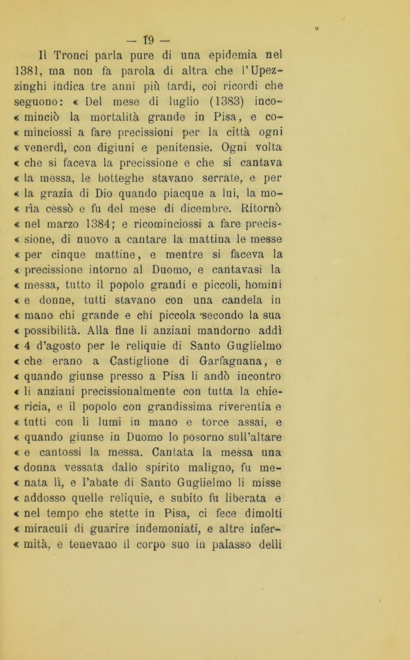 Il Tronci parla pure di una epidemia nel 1381, ma non fa parola di altra che l’Upez- zinghi indica tre anni più (ardi, coi ricordi che seguono: « Del mese di luglio (1383) inco- « rainciò la mortalità grande in Pisa, e co- « minciossi a fare precisioni per la città ogni « venerdì, con digiuni e penitensie. Ogni volta « che si faceva la precissione e che si cantava « la messa, le botteghe stavano serrate, e per « la grazia di Dio quando piacque a lui, la mo- « ria cessò e fu del mese di dicembre. Ritornò « nel marzo 1384; e ricominciossi a fare precis- « sione, di nuovo a cantare la mattina le messe «per cinque mattine, e mentre si faceva la « precissione intorno al Duomo, e cantavasi la « messa, tutto il popolo grandi e piccoli, homini « e donne, tutti stavano con una candela in « mano chi grande e chi piccola -secondo la sua « possibilità. Alla fine li anziani mandorno addì « 4 d’agosto per le reliquie di Santo Guglielmo « che erano a Castiglione di Garfagnana, e « quando giunse presso a Pisa li andò incontro « li anziani precissionalmente con tutta la chie- « ricia, e il popolo con grandissima riverentia e « tutti con li lumi in mano e torce assai, e « quando giunse in Duomo lo posorno sull’altare « e cantossi la messa. Cantata la messa una « donna vessata dallo spirito maligno, fu me- « nata lì, e l’abate di Santo Guglielmo li misse « addosso quelle reliquie, e subito fu liberata e « nel tempo che stette in Pisa, ci fece dimoiti « miraculi di guarire indemoniati, e altre infer- « mità, e tenevano il corpo suo in palasso delli