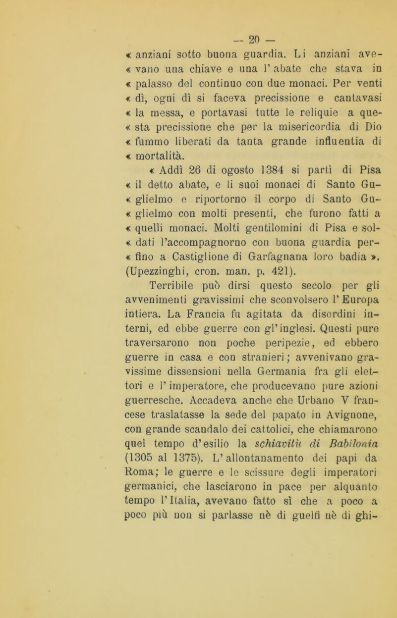 « anziani sotto buona guardia. Li anziani ave- « vano una chiave e una 1’ abate che stava in « palasso del continuo con due monaci. Per venti « dì, ogni dì si faceva precissione e cautavasi « la messa, e portavasi tutte le reliquie a que- « sta precissione che per la misericordia di Dio « fummo liberati da tanta grande influentia di « mortalità. « Addì 26 di ogosto 1384 si partì di Pisa « il detto abate, e li suoi monaci di Santo Gu- « glieimo e riportorno il corpo di Santo Gu- « glieimo con molti presenti, che furono fatti a « quelli monaci. Molti gentilomini di Pisa e sol- « dati l’accompagnorno con buona guardia per- « fino a Castiglione di Garfagnana loro badia ». (Upezzinghi, cron. man. p. 421). Terribile può dirsi questo secolo per gli avvenimenti gravissimi che sconvolsero l’Europa intiera. La Francia fu agitata da disordini in- terni, ed ebbe guerre con gl’inglesi. Questi pure traversarono non poche peripezie, ed ebbero guerre in casa e con stranieri ; avvenivano gra- vissime dissensioni nella Germania fra gli elet- tori e l’imperatore, che producevano pure azioni guerresche. Accadeva anche che Urbano V fran- cese traslatasse la sede del papato in Avignone, con grande scandalo dei cattolici, che chiamarono quel tempo d’esilio la schiavitù di Babilonia (1305 al 1375). L’allontanamento dei papi da Roma; le guerre e lo scissure degli imperatori germanici, che lasciarono in pace per alquanto tempo l’Italia, avevano fatto sì che a poco a poco più non si parlasse nè di guelfi nè di ghi-