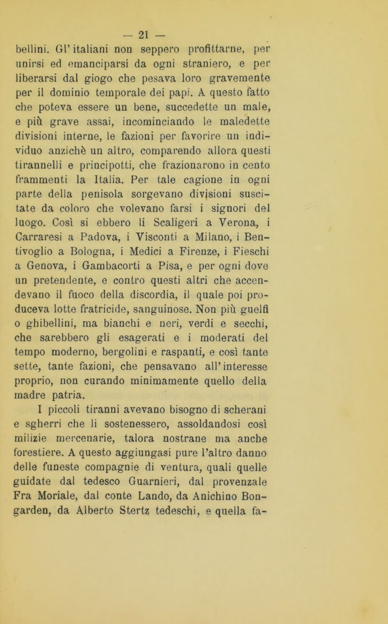 bellini. Gl’ italiani non seppero profittarne, per unirsi ed emanciparsi da ogni straniero, e per liberarsi dal giogo che pesava loro gravemente per il dominio temporale dei papi. A questo fatto che poteva essere un bene, succedette un male, e più grave assai, incominciando le maledette divisioni interne, le fazioni per favorire un indi- viduo anziché un altro, comparendo allora questi tirannelli e principotti, che frazionarono in cento frammenti la Italia. Per tale cagione in ogni parte della penisola sorgevano divisioni susci- tate da coloro che volevano farsi i signori del luogo. Così si ebbero li Scaligeri a Verona, i Carraresi a Padova, i Visconti a Milano, i Ben- tivoglio a Bologna, i Medici a Firenze, i Fieschi a Genova, i Gambacorti a Pisa, e per ogni dove un pretendente, e contro questi altri che accen- devano il fuoco della discordia, il quale poi pro- duceva lotte fratricide, sanguinose. Non più guelfi o ghibellini, ma bianchi e neri, verdi e secchi, che sarebbero gli esagerati e i moderati del tempo moderno, bergolini e raspanti, e così tante sette, tante fazioni, che pensavano all’interesse proprio, non curando minimamente quello della madre patria. I piccoli tiranni avevano bisogno di scherani e sgherri che li sostenessero, assoldandosi così milizie mercenarie, talora nostrane ma anche forestiere. A questo aggiungasi pure l’altro danno delle funeste compagnie di ventura, quali quelle guidate dal tedesco Guarnieri, dal provenzale Fra Moriale, dal conte Landò, da Anichino Bon- garden, da Alberto Stertz tedeschi, e quella fa-