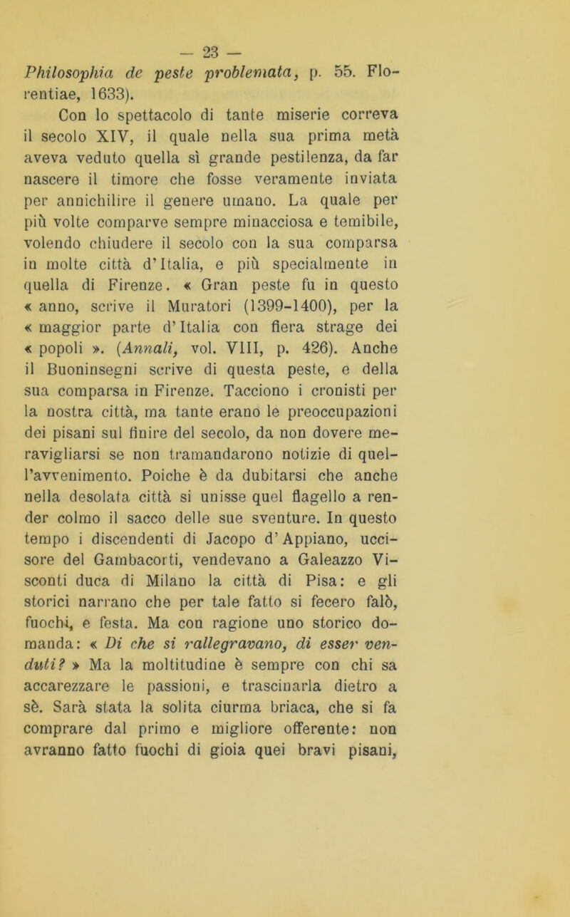 Philosophia de peste problemata, p. 55. FIo- rentiae, 1633). Con lo spettacolo di tante miserie correva il secolo XIV, il quale nella sua prima metà aveva veduto quella sì grande pestilenza, da far nascere il timore che fosse veramente inviata per annichilire il genere umano. La quale per più volte comparve sempre minacciosa e temibile, volendo chiudere il secolo con la sua comparsa in molte città d’Italia, e più specialmente in quella di Firenze. « Gran peste fu in questo « anno, scrive il Muratori (1399-1400), per la «maggior parte d’Italia con fiera strage dei « popoli ». (Annali, voi. Vili, p. 426). Anche il Buoninsegni scrive di questa peste, e della sua comparsa in Firenze. Tacciono i cronisti per la nostra città, ma tante erano le preoccupazioni dei pisani sul finire del secolo, da non dovere me- ravigliarsi se non tramandarono notizie di quel- l’avvenimento. Poiché è da dubitarsi che anche nella desolata città si unisse quel flagello a ren- der colmo il sacco delle sue sventure. In questo tempo i discendenti di Jacopo d’Appiano, ucci- sore del Gambacorti, vendevano a Galeazzo Vi- sconti duca di Milano la città di Pisa: e gli storici narrano che per tale fatto si fecero falò, fuochi, e festa. Ma con ragione uno storico do- manda: « Di che si rallegravano, di esser ven- duti? » Ma la moltitudine è sempre con chi sa accarezzare le passioni, e trascinarla dietro a sè. Sarà stata la solita ciurma briaca, che si fa comprare dal primo e migliore offerente : non avranno fatto fuochi di gioia quei bravi pisani,