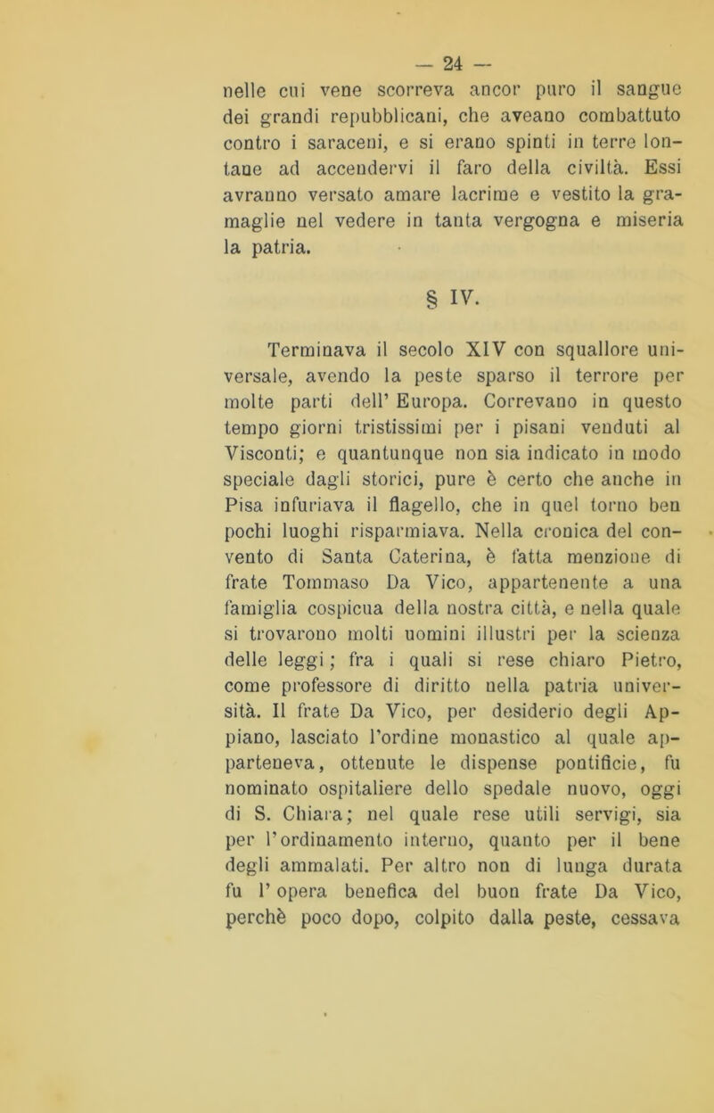 nelle cui vene scorreva ancor puro il sangue dei grandi repubblicani, che aveano combattuto contro i saraceni, e si erano spinti in terre lon- tane ad accendervi il faro della civiltà. Essi avranno versato amare lacrime e vestito la gra- maglie nel vedere in tanta vergogna e miseria la patria. § IV. Terminava il secolo XIV con squallore uni- versale, avendo la peste sparso il terrore per molte parti dell’ Europa. Correvano in questo tempo giorni tristissimi per i pisani venduti al Visconti; e quantunque non sia indicato in modo speciale dagli storici, pure è certo che anche in Pisa infuriava il flagello, che in quel torno ben pochi luoghi risparmiava. Nella cronica del con- vento di Santa Caterina, è fatta menzione di frate Tommaso Da Vico, appartenente a una famiglia cospicua della nostra città, e nella quale si trovarono molti uomini illustri per la scienza delle leggi ; fra i quali si rese chiaro Pietro, come professore di diritto nella patria univer- sità. Il frate Da Vico, per desiderio degli Ap- piano, lasciato Tordi ne monastico al quale ap- parteneva, ottenute le dispense pontificie, fu nominato ospitaliere dello spedale nuovo, oggi di S. Chiara; nel quale rese utili servigi, sia per l’ordinamento interno, quanto per il bene degli ammalati. Per altro non di lunga durata fu P opera benefica del buon frate Da Vico, perchè poco dopo, colpito dalla peste, cessava