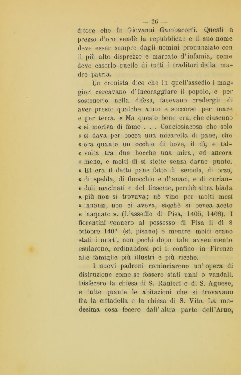 ditore che fa Giovanni Gambacorti. Questi a prezzo d’oro vendè la repubblica: e il suo nome deve esser sempre dagli uomini pronunziato con il più alto disprezzo e marcato d’infamia, come deve esserlo quello di tutti i traditori della ma- dre patria. Un cronista dice che in quell’assedio i mag- giori cercavano d’incoraggiare il popolo, e per sostenerlo nella difesa, facevano credergli di aver presto qualche aiuto e soccorso per mare e per terra. « Ma questo beue era, che ciascuno <c si moriva di fame . . . Conciosiacosa che solo « si dava per bocca una micarella di pane, che « era quanto un occhio di bove, il dì, e tal- « volta tra due bocche una mica, ed ancora « meno, e molti dì si stette senza darne punto. « Et era il detto pane fatto di semola, di orzo, « di spelda, di finocchio e d’anaci, e di curian- « doli macinati e del linseme, perchè altra biada « più non si trovava; nè vino per molti mesi « innanzi, non ci aveva, sicché si bevea aceto « inaquato ». (L’assedio di Pisa, 1405, 1406). 1 fiorentini vennero al possesso di Pisa il dì 8 ottobre 1407 (st. pisano) e mentre molti erano stati i morti, non pochi dopo tale avvenimento esularono, ordinandosi poi il confino in Firenze alle famiglie più illustri e più ricche. 1 nuovi padroni cominciarono un’ opera di distruzione come se fossero stati unni o vandali. Disfecero la chiesa di S. Ranieri e di S. Agnese, e tutte quante le abitazioni che si trovavano fra la cittadella e la chiesa di S. Vito. La me- desima cosa fecero dall’altra parte dell’Arno,