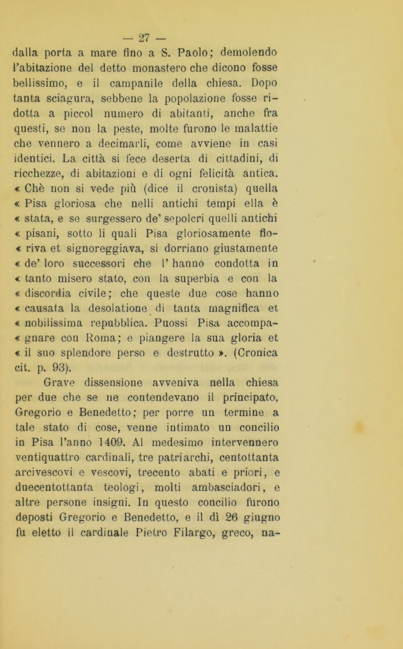 dalla porta a mare fino a S. Paolo; demolendo l’abitazione del detto monastero che dicono fosse bellissimo, e il campanile della chiesa. Dopo tanta sciagura, sebbene la popolazione fosse ri- dotta a piccol numero di abitanti, anche fra questi, se non la peste, molte furono le malattie che vennero a decimarli, come avviene in casi identici. La città si fece deserta di cittadini, di ricchezze, di abitazioni e di ogni felicità antica. « Che non si vede più (dice il cronista) quella « Pisa gloriosa che nelli antichi tempi ella è « stata, e se sorgessero de’sepolcri quelli antichi « pisani, sotto li quali Pisa gloriosamente fio- « riva et signoreggiava, si dorriano giustamente « de’ loro successori che 1’ hanno condotta in « tanto misero stato, con la superbia e con la « discordia civile; che queste due cose hanno «causata la desolatone di tanta magnifica et « nobilissima repubblica. Puossi Pisa accompa- « gnare con Roma; e piangere la sua gloria et « il suo splendore perso e destrutto ». (Cronica cit. p. 93). Grave dissensione avveniva nella chiesa per due che se ne contendevano il principato, Gregorio e Benedetto; per porre un termine a tale stato di cose, venne intimato un concilio in Pisa l’anno 1409. Al medesimo intervennero ventiquattro cardinali, tre patriarchi, centottanta arcivescovi e vescovi, trecento abati e priori, e duecentottanta teologi, molti ambasciadori, e altre persone insigni. In questo concilio furono deposti Gregorio e Benedetto, e il dì 26 giugno fu eletto il cardinale Pietro Filargo, greco, na-