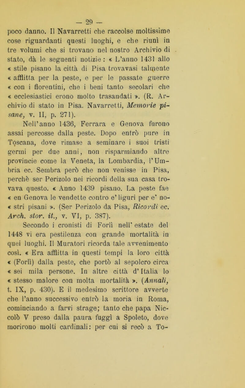 poco danno. Il Navarretti che raccolse moltissime cose riguardanti questi luoghi, e che riunì in tre volumi che si trovano nel nostro Archivio di stato, dà le seguenti notizie : « L’anno 1431 allo « stile pisano la città di Pisa trovavasi talmente « afflitta per la peste, e per le passate guerre « con i fiorentini, che i beni tanto secolari che « ecclesiastici crono molto trasandati ». (R. Ar- chivio di stato in Pisa. Navarretti, Memorie pi- sane, v. II, p. 271). Nell’anno 1436, Ferrara e Genova furono assai percosse dalla peste. Dopo entrò pure in Toscana, dove rimase a seminare i suoi tristi germi per due anni, non risparmiando altre provincie come la Veneta, la Lombardia, l’Um- bria ec. Sembra però che non venisse in Pisa, perchè ser Penzolo nei ricordi della sua casa tro- vava questo. <c Anno 1439 pisano. La peste fae « en Genova le vendette contro e’ liguri per e' no- « stri pisani ». (Ser Perizolo da Pisa, Ricordi ec. Arch. stor. it., v. VI, p. 387). Secondo i cronisti di Forlì nell' estate del 1448 vi era pestilenza con grande mortalità in quei luoghi. Il Muratori ricorda tale avvenimento così. « Era afflitta in questi tempi la loro città « (Forlì) dalla peste, che portò al sepolcro circa «sei mila persone. In altre città d’Italia lo « stesso malore con molta mortalità ». (Annali, t. IX, p. 430). E il medesimo scrittore avverte che l’anno successivo entrò la moria in Roma, cominciando a farvi strage; tanto che papa Nic- colò V preso dalla paura fuggì a Spoleto, dove morirono molti cardinali: per cui si recò a To-