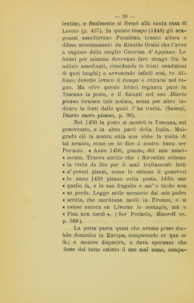 lentino, e finalmente si fermò alla santa casa di Loreto (p. 437). In questo tempo (1448) gli ara- gonesi assediavano Piombino, tenuto allora e difeso strenuamente da Rinaldo Orsini che l’avea a cagione della moglie Caterina d’Appiano. Le febbri per miasma dovevano fare strage fra le milizie assedianti, ricordando le tristi condizioni di quei luoghi; e avvenendo infatti così, re Al- fonso dovette levare il campo e ritirarsi nel re- gno. Ma oltre queste febbri regnava pure in Toscana la peste, e il Sainati nel suo Diario pisano fornisce tale notizia, senza per altro in- dicare le fonti dalle quali T ha tratta. (Sainati, Diario sacro pisano, p. 96). Nel 1450 la peste si mostrò in Toscana, nel genovesato, e in altre parti della Italia. Mal- grado ciò la nostra città non ebbe la visita di tal nemico, come ce lo dice il nostro buon ser Penzolo. « Anno 1450, pisano, del mio uasci- « mento. Truovo scritto che i fiorentini ebbono « la visita da Dio per li mali trattamenti fatti « a’ poveri pisani, come lo ebbono li genovesi « lo anno 1439 pisano colla pesta. Iddio sae « quello fa, e lo suo fragello o ino’ o tarde non « se perde. Leggo nelle memorie dal mio padre « scritte, che raoritteno molti in Firenze, e si « estese ancora en Livorno lo contagio, ma a « Pisa non toccò ». ( Ser Penzolo, Ricordi ec. p. 388). La peste parea quasi che avesse preso sta- bile domicilio in Europa, comparendo or qua or là; e mentre dispariva, e dava speranza che fosse del tutto estinto il suo mal seme, compa-