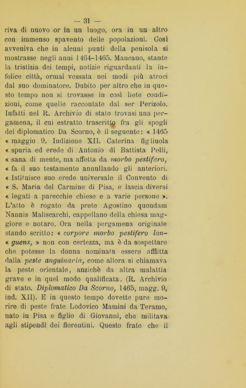 riva di nuovo or in un luogo, ora in un altro con immenso spaveuto delle popolazioni. Così avveniva che in alcuni punti della penisola si mostrasse negli anni 1464-1465. Mancano, stante la tristizia dei tempi, notizie riguardanti la in- felice città, ormai vessata nei modi più atroci dal suo dominatore. Dubito per altro che in que- sto tempo non si trovasse in così liete coudi- zioni, come quelle raccontate dal ser Perizolo. Infatti nel R. Archivio di stato trovasi una per- gamena, il cui estratto trascritta fra gli spogli del diplomatico Da Scorno, è il seguente: « 1465 « maggio 9. Indizione XII. Caterina figliuola « spuria ed erede di Antonio di Battista Pelli, « sana di mente, ma affetta da morbo pestifero, « fa il suo testamento annullando gli anteriori. « Istituisce suo erede universale il Convento di « S. Maria del Carmine di Pisa, e lascia diversi « legati a parecchie chiese e a varie [tersone ». L’atto è rogato da prete Agostino quondam Nannis Maliscarchi, cappellano della chiesa mag- giore e notaro. Ora nella pergamena originale stando scritto: « corpore morbo pestifero lan- « guens, » non con certezza, ma è da sospettare che potesse la donna nominata essere afflitta dalla peste anguinaria, come allora si chiamava la peste orientale, anziché da altra malattia grave e in quel modo qualificata. (R. Archivio di stato. Diplomatico Da Scorno, 1465, magg. 9, ind. XII). E in questo tempo dovette pure mo- rire di peste frate Lodovico Mamini da Teramo, nato in Pisa e figlio di Giovanni, che militava agli stipendi dei fiorentini. Questo frate che il