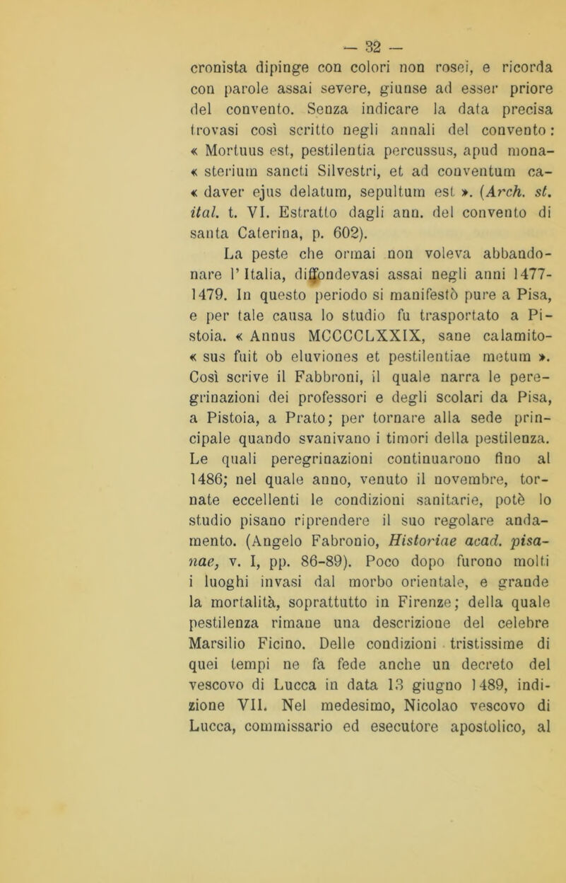 cronista dipinge con colori non rosei, e ricorda con parole assai severe, giunse ad esser priore del convento. Senza indicare la data precisa trovasi così scritto negli annali del convento : « Mortuus est, pestilenti percussus, apud mona- de sterilii sancii Silvestri, et ad conventum ca- € daver ejus delatum, sepultum est ». (Arch. st. ital. t. VI. Estratto dagli ano. del convento di santa Caterina, p. 602). La peste che orinai non voleva abbando- nare l’Italia, ditjondevasi assai negli anni 1477- 1479. In questo periodo si manifestò pure a Pisa, e per tale causa lo studio fu trasportato a Pi- stoia. « Annus MCCCCLXXIX, sane calamito- se sus fuit ob eluviones et pestilentiae metum ». Così scrive il Fabbroni, il quale narra le pere- grinazioni dei professori e degli scolari da Pisa, a Pistoia, a Prato; per tornare alla sede prin- cipale quando svanivano i timori della pestilenza. Le quali peregrinazioni continuarono fino al 1486; nel quale anno, venuto il novembre, tor- nate eccellenti le condizioni sanitarie, potè lo studio pisano riprendere il suo regolare anda- mento. (Angelo Fabronio, Historiae acad. pisa- nae, v. I, pp. 86-89). Poco dopo furono molti i luoghi invasi dal morbo orientale, e grande la mortalità, soprattutto in Firenze; della quale pestilenza rimane una descrizione del celebre Marsilio Ficino. Delle condizioni tristissime di quei tempi ne fa fede anche un decreto del vescovo di Lucca in data 13 giugno 1489, indi- zione VII. Nel medesimo, Nicolao vescovo di Lucca, commissario ed esecutore apostolico, al