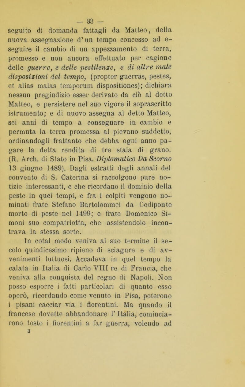 seguito di domanda fattagli da Matt.eo, della nuova assegnazione d’un tempo concesso ad e- seguire il cambio di un appezzamento di terra, promesso e non ancora effettuato per cagione delle guerre, e delle pestilenze, e di altre male disposizioni del tempo, (propter guerras, pestes, et alias malas temporum dispositiones); dichiara nessun pregiudizio esser derivato da ciò al detto Matteo, e persistere nel suo vigore il soprascritto istrumento; e di nuovo assegna al detto Matteo, sei anni di tempo a consegnare in cambio e permuta la terra promessa al pievano suddetto, ordinandogli frattanto che debba ogni anno pa- gare la detta rendita di tre staia di grano. (R. Arch. di Stato in Pisa. Diplomatico Da Scorno 13 giugno 1489). Dagli estratti degli annali del convento di S. Caterina si raccolgono pure no- tizie interessanti, e che ricordano il dominio della peste in quei tempi, e fra i colpiti vengono no- minati frate Stefano Bartolommei da Codiponte morto di peste nel 1499; e frate Domenico Sì- moni suo compatriotta, che assistendolo incon- trava la stessa sorte. In cotal modo veniva al suo termine il se- colo quindicesimo ripieno di sciagure e di av- venimenti luttuosi. Accadeva in quel tempo la calata in Italia di Carlo Vili re di Francia, che veniva alla conquista del regno di Napoli. Non posso esporre i fatti particolari di quanto esso operò, ricordando come venuto in Pisa, poterono i pisani cacciar via i fiorentini. Ma quando il francese dovette abbandonare V Italia, comincia- rono tosto i fiorentini a far guerra, volendo ad 3