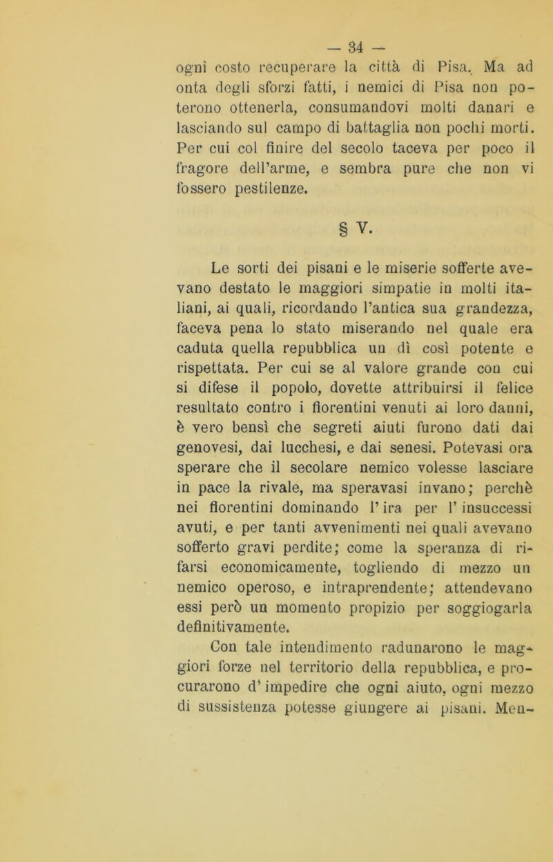 ogni costo recuperare la città di Pisa. Ma ad onta degli sforzi fatti, i nemici di Pisa non po- terono ottenerla, consumandovi molti danari e lasciando sul campo di battaglia non pochi morti. Per cui col finire del secolo taceva per poco il fragore dell’arme, e sembra pure che non vi fossero pestilenze. § v. Le sorti dei pisani e le miserie sofferte ave- vano destato le maggiori simpatie in molti ita- liani, ai quali, ricordando l’antica sua grandezza, faceva pena lo stato miserando nel quale era caduta quella repubblica un dì così potente e rispettata. Per cui se al valore grande con cui si difese il popolo, dovette attribuirsi il felice resultato contro i fiorentini venuti ai loro danni, è vero bensì che segreti aiuti furono dati dai genovesi, dai lucchesi, e dai senesi. Potevasi ora sperare che il secolare nemico volesse lasciare in pace la rivale, ma speravasi invano; perchè nei fiorentini dominando l’ira per 1’ insuccessi avuti, e per tanti avvenimenti nei quali avevano sofferto gravi perdite; come la speranza di ri- farsi economicamente, togliendo di mezzo un nemico operoso, e intraprendente; attendevano essi però un momento propizio per soggiogarla definitivamente. Con tale intendimento radunarono le mag* giori forze nel territorio della repubblica, e pro- curarono d* impedire che ogni aiuto, ogni mezzo di sussistenza potesse giungere ai pisani. Meu-