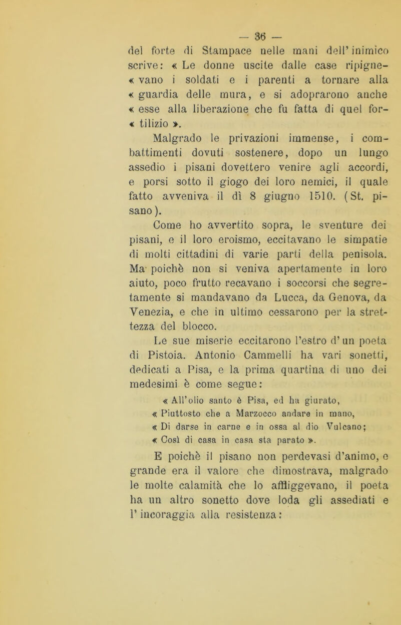 dei forte di Stampace nelle mani dell’inimico scrive: « Le donne uscite dalle case ripigne- « vano i soldati e i parenti a tornare alla « guardia delle mura, e si adoprarono anche « esse alla liberazione che fu fatta di quel for- « tilizio ». Malgrado le privazioni immense, i com- battimenti dovuti sostenere, dopo un lungo assedio i pisani dovettero venire agli accordi, e porsi sotto il giogo dei loro nemici, il quale fatto avveniva il dì 8 giugno 1510. ( St. pi- sano ). Come ho avvertito sopra, le sventure dei pisani, e il loro eroismo, eccitavano le simpatie di molti cittadini di varie parti della penisola. Ma' poiché non si veniva apertamente in loro aiuto, poco frutto recavano i soccorsi che segre- tamente si mandavano da Lucca, da Genova, da Venezia, e che in ultimo cessarono per la stret- tezza del blocco. Le sue miserie eccitarono l’estro d’un poeta di Pistoia. Antonio Cammelli ha vari sonetti, dedicati a Pisa, e la prima quartina di uno dei medesimi è come segue: « All’olio santo è Pisa, ed ha giurato, « Piuttosto che a Marzocco andare in mano, « Di darse in carne e in ossa al dio Vulcano; € Così di casa in casa sta parato ». E poiché il pisano nou perdevasi d’animo, e grande era il valore che dimostrava, malgrado le molte calamità che lo affliggevano, il poeta ha un altro sonetto dove loda gli assediati e l’incoraggia alla resistenza :