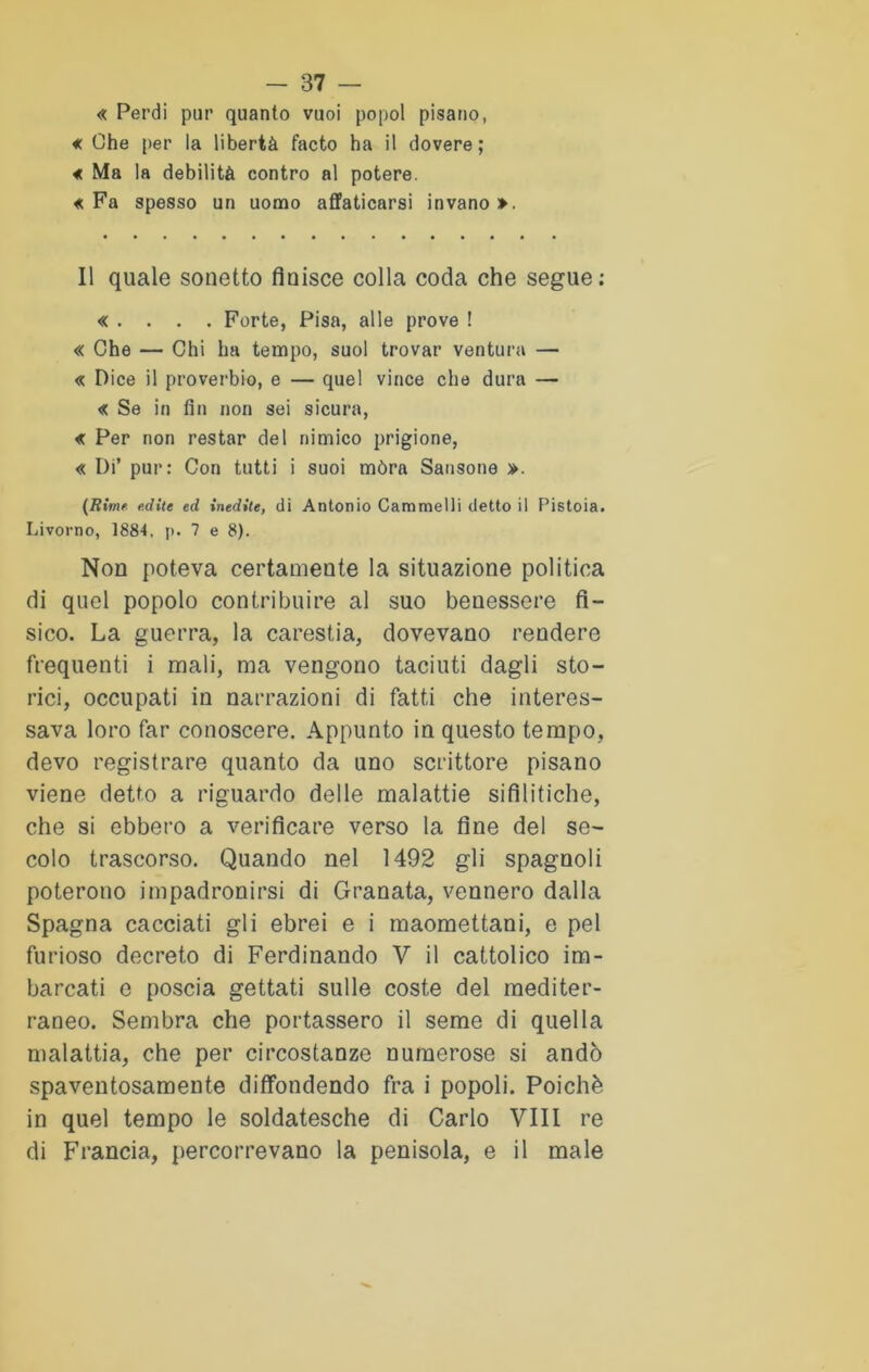 « Perdi pur quanto vuoi popol pisano, « Che per la libertà facto ha il dovere; « Ma la debilità contro al potere. «Fa spesso un uomo affaticarsi invano». Il quale sonetto fluisce colla coda che segue; « . . . . Forte, Pisa, alle prove ! « Che — Chi ha tempo, suol trovar ventura — « Dice il proverbio, e — quel vince che dura — « Se in fin non sei sicura, « Per non restar del nimico prigione, « Di’ pur: Con tutti i suoi mòra Sansone ». (Rime edite ed inedite, di Antonio Cammelli detto il Pistoia. Livorno, 1884, p. 7 e 8). Non poteva certamente la situazione politica di quel popolo contribuire al suo benessere fì- sico. La guerra, la carestia, dovevano rendere frequenti i mali, ma vengono taciuti dagli sto- rici, occupati in narrazioni di fatti che interes- sava loro far conoscere. Appunto in questo tempo, devo registrare quanto da uno scrittore pisano viene detto a riguardo delle malattie sifilitiche, che si ebbero a verificare verso la fine del se- colo trascorso. Quando nel 1492 gli spagnoli poterono impadronirsi di Granata, vennero dalla Spagna cacciati gli ebrei e i maomettani, e pel furioso decreto di Ferdinando V il cattolico im- barcati e poscia gettati sulle coste del mediter- raneo. Sembra che portassero il seme di quella malattia, che per circostanze numerose si andò spaventosamente diffondendo fra i popoli. Poiché in quel tempo le soldatesche di Carlo Vili re di Francia, percorrevano la penisola, e il male