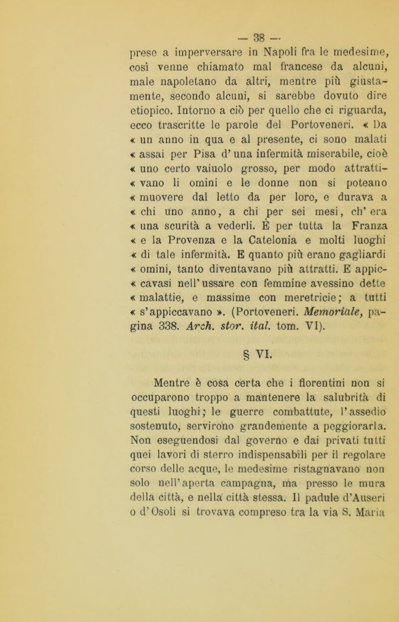prese a imperversare in Napoli fra le medesime, così venne chiamato mal francese da alcuni, male napoletano da altri, mentre più giusta- mente, secondo alcuni, si sarebbe dovuto dire etiopico. Intorno a ciò per quello che ci riguarda, ecco trascritte le parole del Portoveneri. « Da « un anno in qua e al presente, ci sono malati « assai per Pisa d’una infermità miserabile, cioè « uno certo vaiuolo grosso, per modo attratti- le vano li omini e le donne non si poteano « muovere dal letto da per loro, e durava a «chi uno anno, a chi per sei mesi, ch’era « una scurità a vederli. È per tutta la Franza « e la Provenza e la Catelonia e molti luoghi « di tale infermità. E quanto più erano gagliardi « omini, tanto diventavano più attratti. E appic- « cavasi nell’ussare con femmine avessino dette «malattie, e massime con meretricie; a tutti « s’appiccavano ». (Portoveneri. Memoriale, pa- gina 338. Arch. star. ital. tom. VI). § VI. Mentre è cosa certa che i fiorentini non si occuparono troppo a mantenere la salubrità di questi luoghi; le guerre combattute, l’assedio sostenuto, servirono grandemente a peggiorarla. Non eseguendosi dal governo e dai privati tutti quei lavori di sterro indispensabili per il regolare corso delle acque, le medesime ristagnavano non solo nell’aperta campagna, ma presso le mura della città, e nella città stessa. Il padule d’Auseri o d’Osoli si trovava compreso tra la via S. Maria