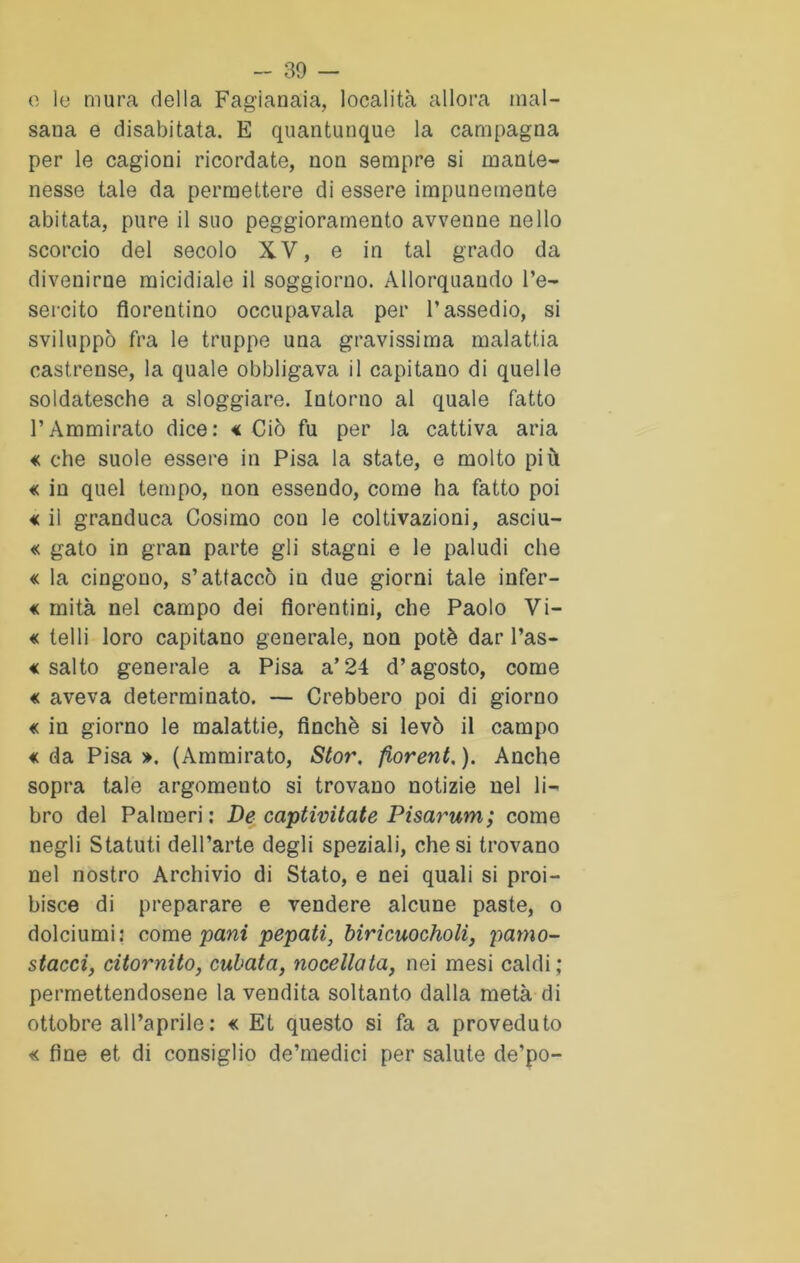 o le mura della Fagianaia, località allora mal- sana e disabitata. E quantunque la campagna per le cagioni ricordate, non sempre si mante- nesse tale da permettere di essere impunemente abitata, pure il suo peggioramento avvenne nello scorcio del secolo XV, e in tal grado da divenirne micidiale il soggiorno. Allorquando l’e- sercito fiorentino occupavala per l’assedio, si sviluppò fra le truppe una gravissima malattia castrense, la quale obbligava il capitano di quelle soldatesche a sloggiare. Intorno al quale fatto PAmmirato dice: € Ciò fu per la cattiva aria « che suole essere in Pisa la state, e molto più « in quel tempo, non essendo, come ha fatto poi <c il granduca Cosimo con le coltivazioni, asciu- « gato in gran parte gli stagni e le paludi che « la cingono, s’attaccò in due giorni tale infer- « mità nel campo dei fiorentini, che Paolo Vi- « telli loro capitano generale, non potè dar l’as- « salto generale a Pisa a’24 d’agosto, come « aveva determinato. — Crebbero poi di giorno « in giorno le malattie, finché si levò il campo « da Pisa ». (Ammirato, Stor. fiorent. ). Anche sopra tale argomento si trovano notizie nel li- bro del Paimeri: De' captivitate Pisarum; come negli Statuti dell’arte degli speziali, che si trovano nel nostro Archivio di Stato, e nei quali si proi- bisce di preparare e vendere alcune paste, o dolciumi: come pani pepati, biricuocholi, pamo- stacci, citornito, cubata, nocellata, nei mesi caldi; permettendosene la vendita soltanto dalla metà di ottobre all’aprile: « Et questo si fa a proveduto « fine et di consiglio de’medici per salute de’po-