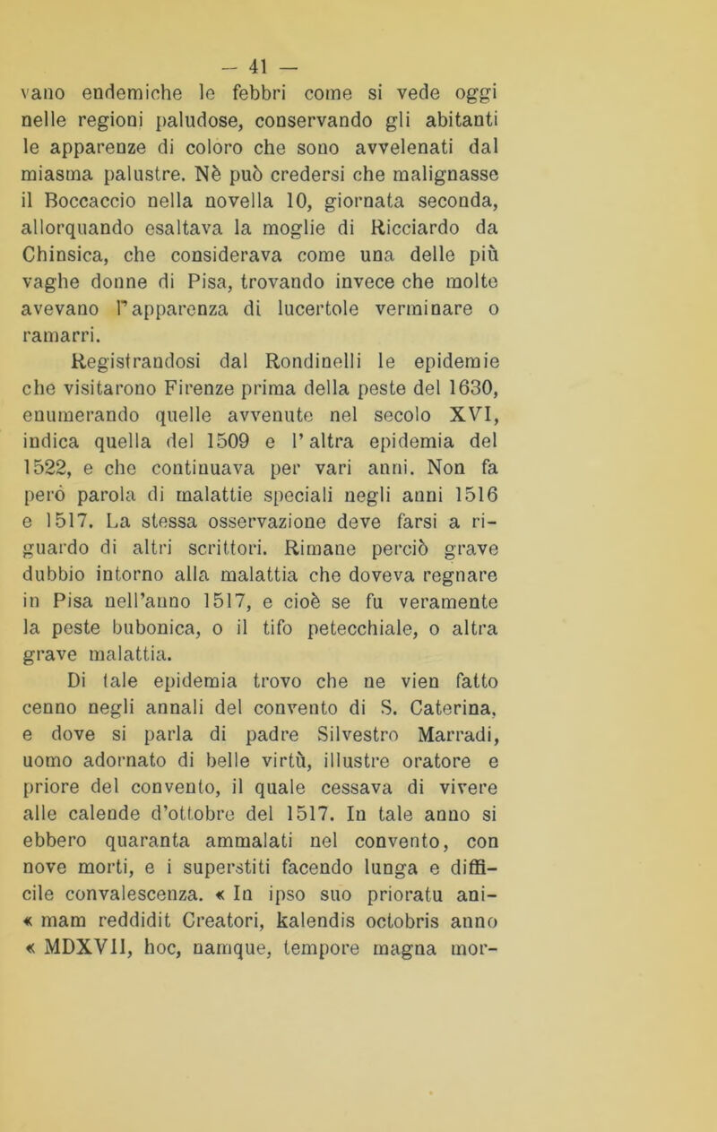 vano endemiche le febbri come si vede oggi nelle regioni paludose, conservando gli abitanti le apparenze di coloro che sono avvelenati dal miasma palustre. Nè può credersi che malignasse il Boccaccio nella novella 10, giornata seconda, allorquando esaltava la moglie di Ricciardo da Chinsica, che considerava come una delle più vaghe donne di Pisa, trovando invece che molte avevano Papparenza di lucertole verminare o ramarri. Registrandosi dal Rondinelli le epidemie che visitarono Firenze prima della peste del 1630, enumerando quelle avvenute nel secolo XVI, indica quella del 1509 e l’altra epidemia del 1522, e che continuava per vari anni. Non fa però parola di malattie speciali negli anni 1516 e 1517. La stessa osservazione deve farsi a ri- guardo di altri scrittori. Rimane perciò grave dubbio intorno alla malattia che doveva regnare in Pisa nell’anno 1517, e cioè se fu veramente la peste bubonica, o il tifo petecchiale, o altra grave malattia. Di tale epidemia trovo che ne vien fatto cenno negli annali del convento di S. Caterina, e dove si parla di padre Silvestro Marradi, uomo adornato di belle virtù, illustre oratore e priore del convento, il quale cessava di vivere alle calende d’ottobre del 1517. In tale anno si ebbero quaranta ammalati nel convento, con nove morti, e i superstiti facendo lunga e diffi- cile convalescenza. «c In ipso suo prioratu ani- «; mam reddidit Creatori, kalendis octobris anno « MDXV11, hoc, namque, tempore magna mor-