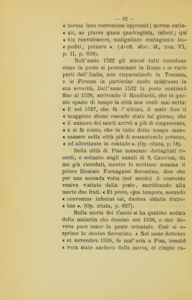 « borum lues conventum oppressit; novera extin- « xit, ac plures quara quadraginta, infecit; qui « vix convalescere, malignitate contagionis ira- «pediti, potuere ». (Arch. stor. it., toni. VI, p. II, p. 624), Nell’anno 1522 gli storici tutti ricordano come la peste si presentasse in Roma e in varie parti dell’ Italia, non risparmiando la Toscana, e in Firenze in particolar modo mostrasse la sua severità. Dall’anno 1522 la peste continuò fino al 1528, scrivendo il Rondinelli, che in que- sto spazio di tempo la città non restò mai netta: « E nel 1527, che fu 1* ultimo, il male fece il « maggiore sforzo essendo stato tal giorno, che « il numero dei morti arrivò a più di cinquecento, * e si fa conto, che in tutto detto tempo mau- « cassero nella città più di sessantamila persone, « ed altrettante in contado». (Op. citata, p. 18). Della città di Pisa mancano dettagliati ri- cordi, e soltanto negli annali di S. Caterina, da me già ricordati, mentre lo scrittore nomina il priore Dionisio Fornagnini fiorentino, dice che per una seconda volta (nel secolo) il convento veniva visitato dalla peste, sacrificando alla morte due frati. « Et peste, ejus tempore, secundo € conventus infectus est, duobus oblatis fratri- « bus ». (Op. citata, p. 627). Nella storia del Cambi si ha qualche notizia della malattia che dominò nel 1530, e che do- veva pure esser la peste orientale. Così si e- sprime lo storico fiorentino. « Nel mese dottobre « et novembre 1530, fu mal’aria a Pisa, benché « vera stato anchora della morìa, et cinque ra-