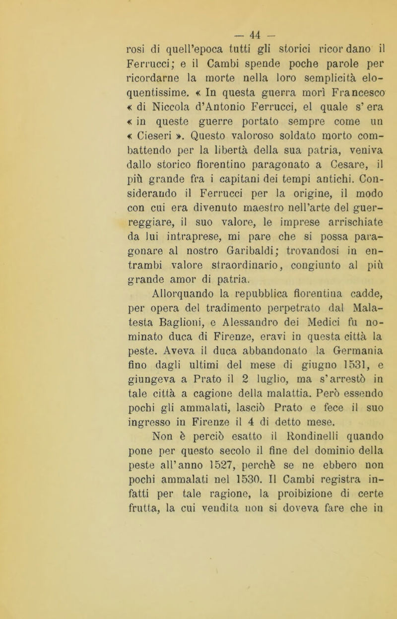 rosi di quell’epoca tutti gli storici ricordano il Ferrucci; e il Cambi spende poche parole per ricordarne la morte nella loro semplicità elo- quentissime. « In questa guerra morì Francesco € di Niccola d’Antonio Ferrucci, el quale s’ era « in queste guerre portato sempre come un « Cieseri ». Questo valoroso soldato morto com- battendo per la libertà della sua patria, veniva dallo storico fiorentino paragonato a Cesare, il più grande fra i capitani dei tempi antichi. Con- siderando il Ferrucci per la origine, il modo con cui era divenuto maestro nell’arte del guer- reggiare, il suo valore, le imprese arrischiate da lui intraprese, mi pare che si possa para- gonare al nostro Garibaldi; trovandosi in en- trambi valore straordinario, congiunto al più grande amor di patria. Allorquando la repubblica fiorentina cadde, per opera del tradimento perpetrato dal Mala- testa Baglioni, e Alessandro dei Medici fu no- minato duca di Firenze, eravi in questa città la peste. Aveva il duca abbandonato la Germania fino dagli ultimi del mese di giugno 1531, e giungeva a Prato il 2 luglio, ma s'arrestò in tale città a cagione della malattia. Però essendo pochi gli ammalati, lasciò Prato e fece il suo ingresso in Firenze il 4 di detto mese. Non è perciò esatto il Rondinelli quando pone per questo secolo il fine del dominio della peste all’anno 1527, perchè se ne ebbero non pochi ammalati nel 1530. Il Cambi registra in- fatti per tale ragione, la proibizione di certe frutta, la cui vendita non si doveva fare che in